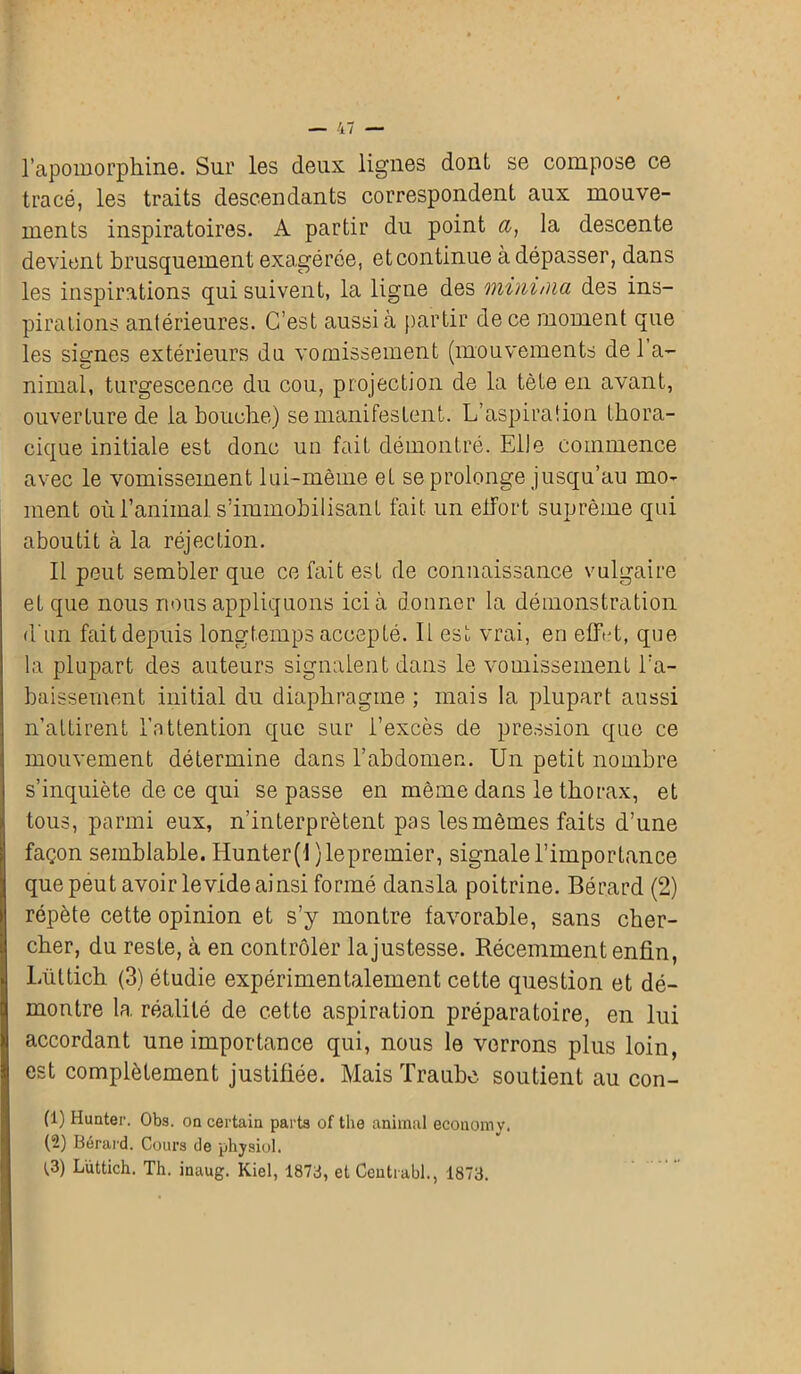 l’apomorphine. Sur les deux lignes dont se compose ce tracé, les traits descendants correspondent aux mouve- ments inspiratoires. A partir du point a, la descente devient brusquement exagérée, et continue à dépasser, dans les inspirations qui suivent, la ligne des mininia des ins- pirations antérieures. C’est aussi à partir de ce moment que les signes extérieurs do vomissement (mouvements de 1 a- nimal, turgescence du cou, projection de la tète en avant, ouverture de la bouche) se manifestent. L’aspiration thora- cique initiale est donc un fait démontré. Elle commence avec le vomissement lui-même et se prolonge jusqu’au mo- ment où l’animal s’immobilisant fait un effort suprême qui aboutit à la réjection. Il peut sembler que ce fait est de connaissance vulgaire et que nous nous appliquons ici à donner la démonstration d'un fait depuis longtemps accepté. Il est vrai, en eflbt, que la plupart des auteurs signalent dans le vomissement l’a- baissement initial du diaphragme ; mais la plupart aussi n’attirent l’attention que sur l’excès de pression que ce mouvement détermine dans l’abdomen. Un petit nombre s’inquiète de ce qui se passe en même dans le thorax, et tous, parmi eux, n’interprètent pas les mêmes faits d’une façon semblable. Hunter(l }lepremier, signale l’importance que peut avoir levide ainsi formé dansla poitrine. Bérard (2) répète cette opinion et s’y montre favorable, sans cher- cher, du reste, à en contrôler la justesse. Récemment enfin, Lüttich (3) étudie expérimentalement cette question et dé- montre la réalité de cette aspiration préparatoire, en lui accordant une importance qui, nous le verrons plus loin, est complètement justifiée. Mais Traubc soutient au con- (1) Hunter. Obs. on certain parts of tlie animal economv. (-) Bérard. Cours de physiol. t3) Lüttich. Th. inaug. Kiel, 1873, et Ceutrubl., 1873.