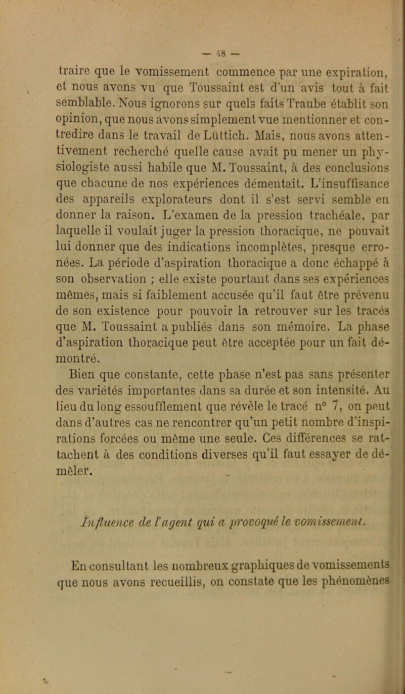 traire que le vomissement commence par une expiration, et nous avons vu que Toussaint est d’un avis tout à fait semblable. Nous ignorons sur quels faits Traube établit son opinion, que nous avons simplement vue mentionner et con- tredire dans le travail deLüttich. Mais, nous avons atten- tivement recherché quelle cause avait pu mener un phy- siologiste aussi habile que M. Toussaint, à des conclusions que chacune de nos expériences démentait. L’insuffisance des appareils explorateurs dont il s’est servi semble en donner la raison. L’examen de la pression trachéale, par laquelle il voulait juger la pression thoracique, ne pouvait lui donner que des indications incomplètes, presque erro- nées. La période d’aspiration thoracique a donc échappé à son observation ; elle existe pourtant dans ses expériences mêmes, mais si faiblement accusée qu’il faut être prévenu de son existence pour pouvoir la retrouver sur les tracés que M. Toussaint a publiés dans son mémoire. La phase d’aspiration thoracique peut être acceptée pour un fait dé- montré. Bien que constante, cette phase n’est pas sans présenter des variétés importantes dans sa durée et son intensité. Au lieu du long essoufflement que révèle le tracé n° 7, on peut dans d’autres cas ne rencontrer qu’un petit nombre d’inspi- rations forcées ou même une seule. Ces différences se rat- tachent à des conditions diverses qu’il faut essayer de dé- mêler. Influence de l'agent qui a provoqué le vomissement. En consultant les nombreux graphiques de vomissements que nous avons recueillis, on constate que les phénomènes