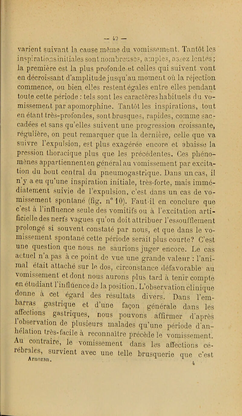 varient suivant la cause même du vomissement. Tantôt les i nsp: rations initiales sont nombreuses, amples, assez lentes; la première est la plus profonde et celles qui suivent vont en décroissant d’amplitude jusqu’au moment où la réjection commence, ou bien elles restent égales entre elles pendant toute cette période : tels sont les caractères habituels du vo- missement par apomorphine. Tantôt les inspirations, tout en étant très-profondes, sont brusques, rapides, comme sac- cadées et sans qu’elles suivent une progression croissante, régulière, on peut remarquer que la dernière, celle que va suivre l’expulsion, est plus exagérée encore et abaisse la pression thoracique plus que les précédentes. Ces phéno- mènes appartiennent en général au vomissement par excita- tion du bout central du pneumogastrique. Dans un cas, il n y a eu qu’une inspiration initiale, très-forte, mais immé- diatement suivie de l’expulsion, c’est dans un cas de vo- missement spontané (fig. n° 10). Faut-il en conclure que c est à 1 influence seule des vomitifs ou à l'excitation arti- ficielle des nerts vagues qu’on doit attribuer l’essoufflement prolongé si souvent constaté par nous, et que dans le vo- missement spontané cette période serait plus courte? C’est une question que nous ne saurions juger encore. Le cas actuel n a pas à ce point de vue une grande valeur : l’ani- mal était attaché sur le dos, circonstance défavorable au vomissement et dont nous aurons plus tard à tenir compte en étudiant l’influence de la position. L’observation clinique donne à cet. égard des résultats divers. Dans l’em- barras gastrique et d’une façon générale dans les affections gastriques, nous pouvons affirmer d’après 1 observation de plusieurs malades qu’une période d'an- helation très-facile à reconnaître précède le vomissement. Au contraire, le vomissement dans les affections cé- rébrales, survient avec une telle brusquerie que c’est Arnozan.