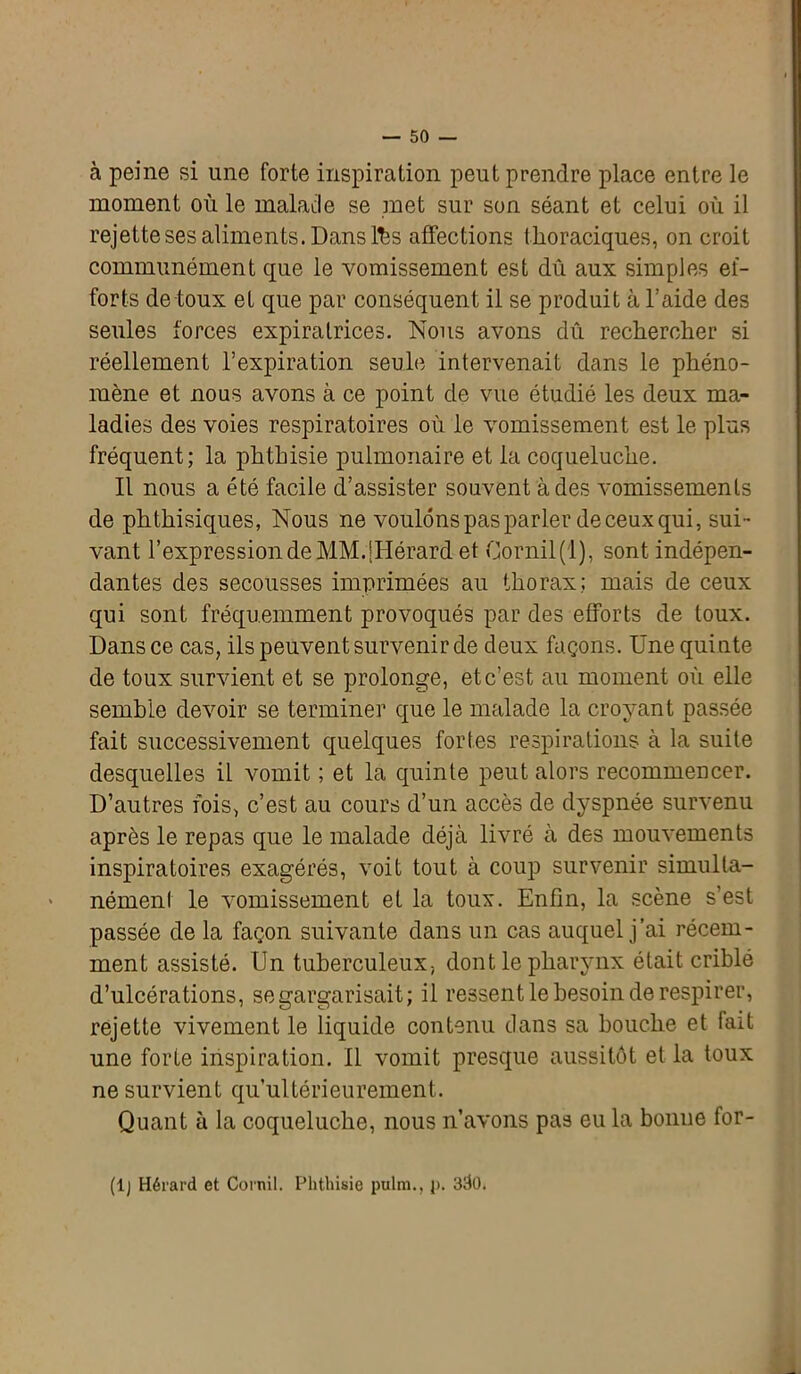 à peine si une forte inspiration peut prendre place entre le moment où le malade se met sur son séant et celui où il rejette ses aliments. Dans lbs affections thoraciques, on croit communément que le vomissement est dû aux simples ef- forts de toux et que par conséquent il se produit à l’aide des seules forces expiralrices. Nous avons dû rechercher si réellement l’expiration seule intervenait dans le phéno- mène et nous avons à ce point de vue étudié les deux ma- ladies des voies respiratoires où le vomissement est le plus fréquent; la phthisie pulmonaire et la coqueluche. Il nous a été facile d’assister souvent à des vomissements de phthisiques, Nous ne voulons pas parler de ceux qui, sui- vant l’expression de MM.[Hérard et Gornil(l), sont indépen- dantes des secousses imprimées au thorax; mais de ceux qui sont fréquemment provoqués par des efforts de toux. Dans ce cas, ils peuvent survenir de deux façons. Une quinte de toux survient et se prolonge, et c’est au moment où elle semble devoir se terminer que le malade la croyant passée fait successivement quelques fortes respirations à la suite desquelles il vomit ; et la quinte peut alors recommencer. D’autres fois, c’est au cours d’un accès de dyspnée survenu après le repas que le malade déjà livré à des mouvements inspiratoires exagérés, voit tout à coup survenir simulta- nément le vomissement et la toux. Enfin, la scène s’est passée de la façon suivante dans un cas auquel j’ai récem- ment assisté. Un tuberculeux, dont le pharynx était criblé d’ulcérations, se gargarisait; il ressent le besoin de respirer, rejette vivement le liquide contenu dans sa bouche et fait une forte inspiration. Il vomit presque aussitôt et la toux ne survient qu’ultérieurement. Quant à la coqueluche, nous n’avons pas eu la bonne for- (lj Hérard et Cornil. Phthisie pulm., i>. 3<l0.