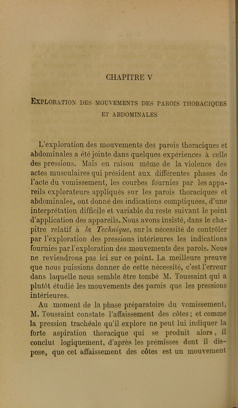 Exploration des mouvements des parois thoraciques ET ABDOMINALES L’exploration des mouvements des parois thoraciques et abdominales a été jointe dans quelques expériences à celle des pressions. Mais en raison même de la violence des actes musculaires qui président aux différentes phases de l’acte du vomissement, les courbes fournies par les appa- reils explorateurs appliqués sur les parois thoraciques et abdominales, ont donné des indications compliquées, d’une interprétation difficile et variable du reste suivant le point d’application des appareils. Nous avons insisté, dans le cha- pitre relatif à la Technique, sur la nécessité de contrôler par l’exploration des pressions intérieures les indications fournies par l’exploration des mouvements des parois. Nous ne reviendrons pas ici sur ce point. La meilleure preuve que nous puissions donner de cette nécessité, c’est l’erreur dans laquelle nous semble être tombé M. Toussaint qui a plutôt étudié les mouvements des parois que les pressions intérieures. Au moment de la phase préparatoire du vomissement, M. Toussaint constate l’affaissement des côtes ; et comme la pression trachéale qu’il explore ne peut lui indiquer la forte aspiration thoracique qui se produit alors, il conclut logiquement, d’après les prémisses dont il dis- pose, que cet affaissement des côtes est un mouvement