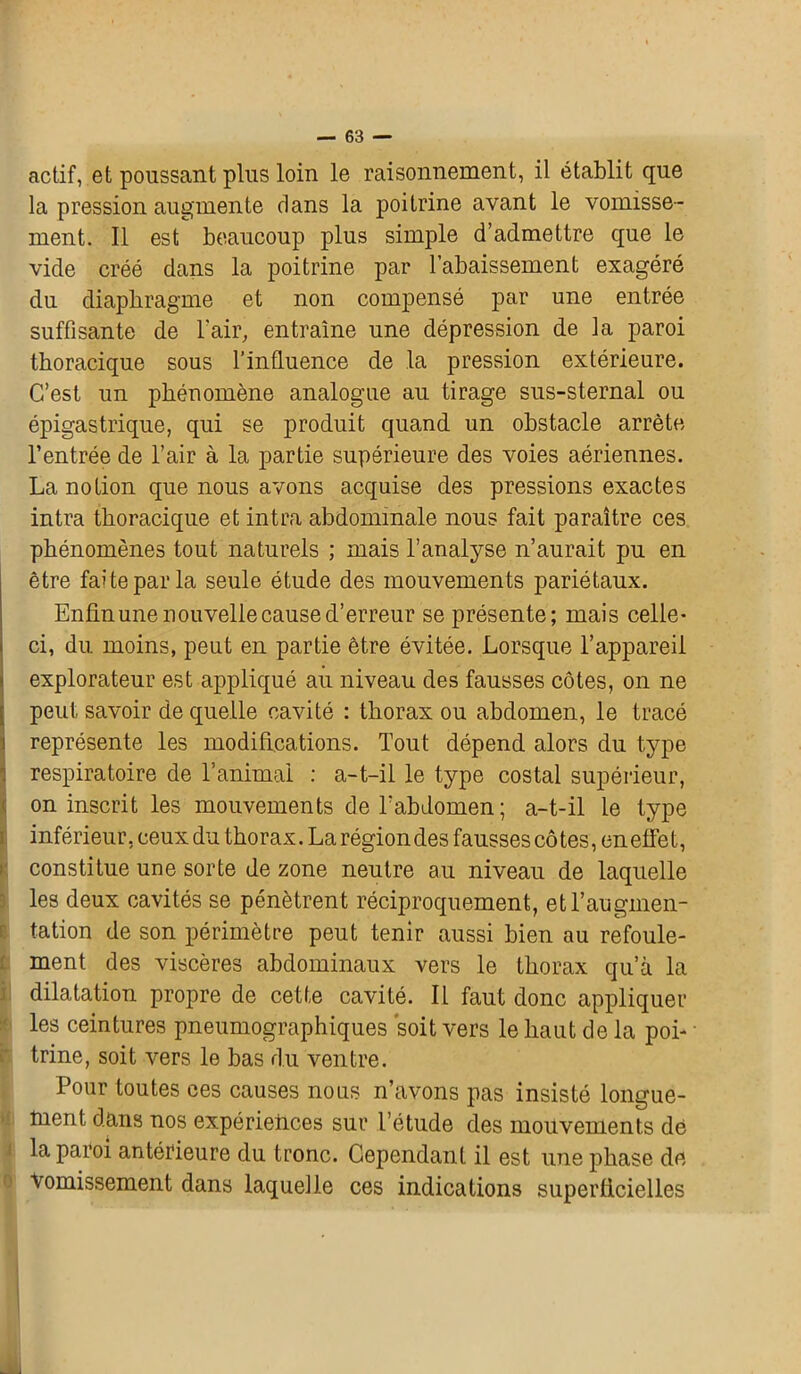 actif, et poussant plus loin le raisonnement, il établit que la pression augmente dans la poitrine avant le vomisse- ment. Il est beaucoup plus simple d’admettre que le vide créé dans la poitrine par l’abaissement exagéré du diaphragme et non compensé par une entrée suffisante de l'air, entraîne une dépression de la paroi thoracique sous l’influence de la pression extérieure. C’est un phénomène analogue au tirage sus-sternal ou épigastrique, qui se produit quand un obstacle arrête l’entrée de l’air à la partie supérieure des voies aériennes. La notion que nous avons acquise des pressions exactes intra thoracique et intra abdominale nous fait paraître ces phénomènes tout naturels ; mais l’analyse n’aurait pu en être faite par la seule étude des mouvements pariétaux. Enfin une nouvelle cause d’erreur se présente; mais celle- ci, du moins, peut en partie être évitée. Lorsque l’appareil explorateur est appliqué au niveau des fausses côtes, on ne peut savoir de quelle cavité : thorax ou abdomen, le tracé représente les modifications. Tout dépend alors du type respiratoire de l’animai : a-t-il le type costal supérieur, on inscrit les mouvements de l'abdomen ; a-t-il le type inférieur, ceux du thorax. La région des fausses côtes, en effet, constitue une sorte de zone neutre au niveau de laquelle les deux cavités se pénètrent réciproquement, et l’augmen- tation de son périmètre peut tenir aussi bien au refoule- ment des viscères abdominaux vers le thorax qu’à la dilatation propre de cette cavité. Il faut donc appliquer les ceintures pneumographiques soit vers le haut de la poi- trine, soit vers le bas du ventre. Pour toutes ces causes nous n’avons pas insisté longue- ment dans nos expériences sur l’étude des mouvements dé la paroi antérieure du tronc. Cependant il est une phase dé Vomissement dans laquelle ces indications superficielles