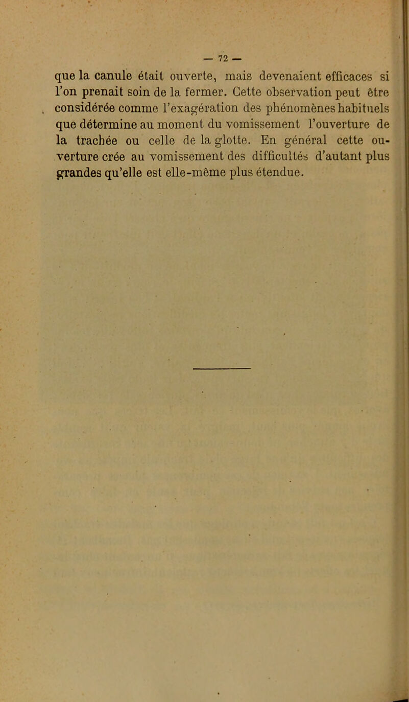 que la canule était ouverte, mais devenaient efficaces si l’on prenait soin de la fermer. Cette observation peut être considérée comme l’exagération des phénomènes habituels que détermine au moment du vomissement l’ouverture de la trachée ou celle de la glotte. En général cette ou- verture crée au vomissement des difficultés d’autant plus grandes qu’elle est elle-même plus étendue.
