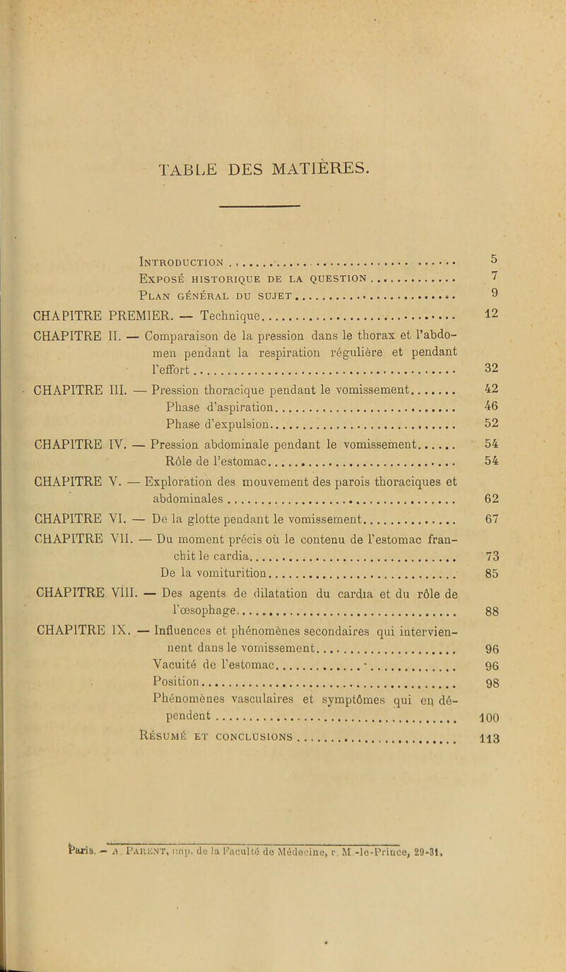 TABLE DES MATIÈRES. Introduction 5 Exposé historique de la question 7 Plan général du sujet 9 CHAPITRE PREMIER. — Technique 12 CHAPITRE II. — Comparaison de la pression dans le thorax et l’abdo- men pendant la respiration régulière et pendant l’effort 32 CHAPITRE III. — Pression thoracique pendant le vomissement 42 Phase d’aspiration 46 Phase d’expulsion 52 CHAPITRE IV. — Pression abdominale pendant le vomissement 54 Rôle de l’estomac 54 CHAPITRE V. — Exploration des mouvement des parois thoraciques et abdominales 62 CHAPITRE VI. — De la glotte pendant le vomissement 67 CHAPITRE VU. — Du moment précis où le contenu de l’estomac fran- chit le cardia 73 De la vomiturition 85 CHAPITRE VÎII. — Des agents de dilatation du cardia et du rôle de l’oesophage 88 CHAPITRE IX. — Influences et phénomènes secondaires qui intervien- nent dans le vomissement. 96 Vacuité de l’estomac • 96 Position 98 Phénomènes vasculaires et symptômes qui en dé- pendent \ oo Résumé et conclusions 113 Paris. - â, PARENT, uni), de la Faculté de Médecine, ~ M -le-Prince, 29-31,