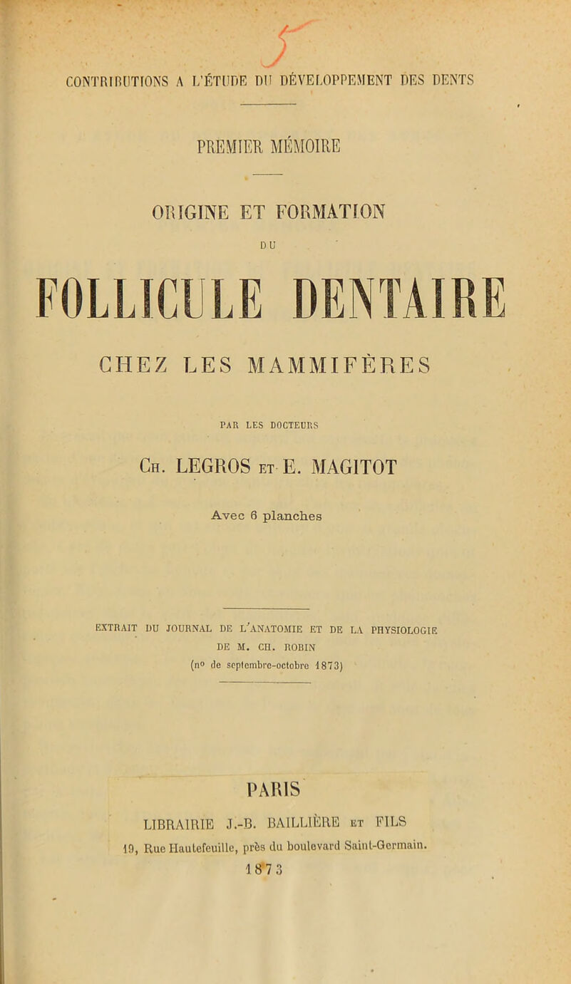 CONTRIBUTIONS A L’ÉTUDE DU DÉVELOPPEMENT DES DENTS PREMIER, MÉMOIRE ORIGINE ET FORMATION DU GITEZ LES MAMMIFÈRES PAR LES DOCTEURS Ch. LEGROS et E. MAG1TOT Avec 6 planches EXTRAIT DU JOURNAL DE L'ANATOMIE ET DE LA PHYSIOLOGIE DE M. Cn. ROBIN (n° de septembre-octobre 1873) PARIS LIBRAIRIE J.-B. BAILLIÈRE et FILS 19, Rue Ilautefeuille, près du boulevard Saint-Germain.