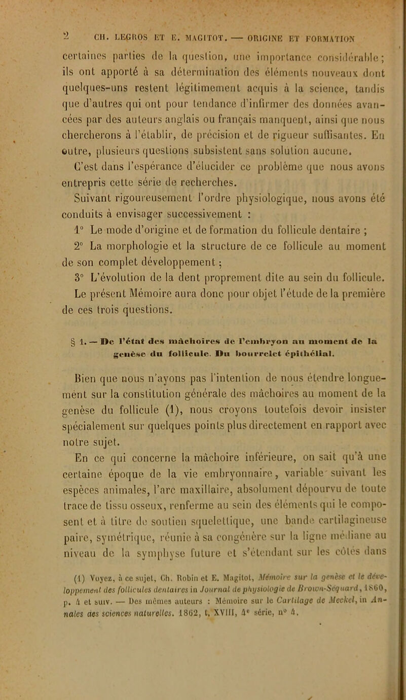 cevlaincs parties de la question, une importance considérable; ils ont apporté à sa détermination des éléments nouveaux dont quelques-uns restent légitimement acquis à la science, tandis que d’autres qui ont pour tendance d'infirmer des données avan- cées par des auteurs anglais ou français manquent, ainsi que nous chercherons à l’établir, de précision et de rigueur suffisantes. Eu outre, plusieurs questions subsistent sans solution aucune. C’est dans l’espérance d’élucider ce problème que nous avons entrepris cette série de recherches. Suivant rigoureusement l’ordre physiologique, nous avons été conduits à envisager successivement : 1° Le mode d’origine et de formation du follicule dentaire ; 2° La morphologie et la structure de ce follicule au moment de son complet développement ; 3° L’évolution de la dent proprement dite au sein du follicule. Le présent Mémoire aura donc pour objet l’étude de la première de ces trois questions. § 1. — De l’étaf des mâchoires <ie l’embryon au moment de la genèse du follicule. Du bourrelet épithélial. Bien que nous n’ayons pas l'intention de nous étendre longue- mènt sur la constitution générale des mâchoires au moment de la genèse du follicule (1), nous croyons toutefois devoir insister spécialement sur quelques points plus directement en rapport avec notre sujet. En ce qui concerne la mâchoire inférieure, on sait qu’à une certaine époque de la vie embryonnaire, variable suivant les espèces animales, l’arc maxillaire, absolument dépourvu de toute trace de tissu osseux, renferme au sein des éléments qui le compo- sent et à titre de soutien squelettique, une bande cartilagineuse paire, symétrique, réunie à sa congénère sur la ligne médiane au niveau de la symphyse future et s’étendant sur les côtés dans (I) Voyez, à cc sujet. Ch. Robin et E. Magilot, Mémoire sur la genèse et le déve- loppement des follicules dentaires in Journal de physiologie de Brown-Séquard, 1860, p. h et suiv. — Des mêmes auteurs : Mémoire sur le Cartilage de Meckel, in .In- nales aes sciences naturelles. 1862, l, XVIII, 4e série, a® h. y