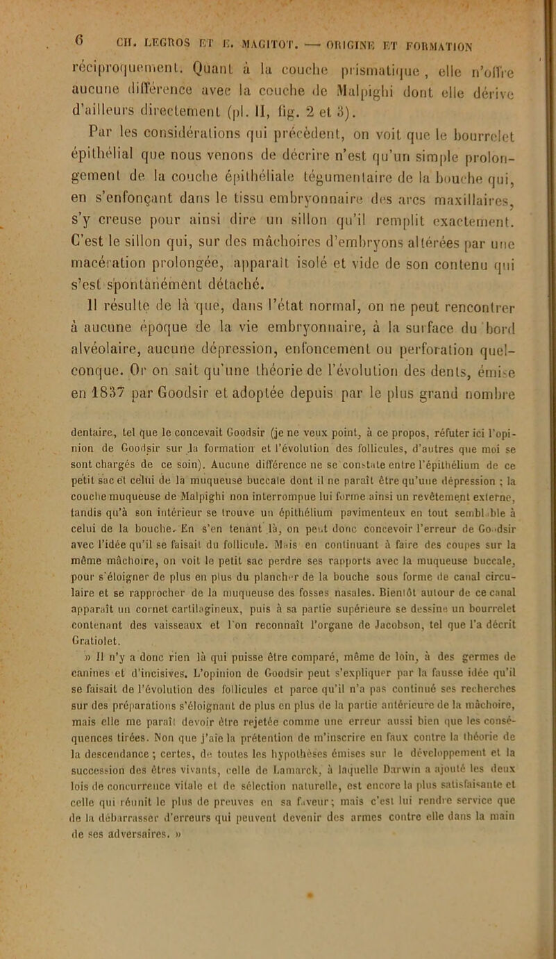 réciproquement. Quant à la couche prismatique , elle n’offre aucune différence avec la couche de Malpighi dont elle dérive d’ailleurs directement (pi. II, fig. 2 et 3). Par les considérations qui précèdent, on voit que le bourrelet épithélial que nous venons de décrire n’est qu’un simple prolon- gement de la couche épithéliale tégumentaire de la bouche qui, en s’enfonçant dans le tissu embryonnaire des arcs maxillaires, s’y creuse pour ainsi dire un sillon qu’il remplit exactement. C’est le sillon qui, sur des mâchoires d’embryons altérées par une macération prolongée, apparaît isolé et vide de son contenu qui s’est spontanément détaché. Il résulte de là que, dans l’état normal, on ne peut rencontrer à aucune époque de la vie embryonnaire, à la surface du bord alvéolaire, aucune dépression, enfoncement ou perforation quel- conque. Or on sait qu’une théorie de l’évolution des dents, émise en 1837 parGoodsir et adoptée depuis par le plus grand nombre dentaire, tel que le concevait Goodsir (je ne veux point, à ce propos, réfuter ici l’opi- nion de Goodsir sur ,1a formation et l’évolution des follicules, d’autres que moi se sont chargés de ce soin). Aucune différence ne se constate entre l’épithélium de ce petit sac et celui de la muqueuse buccale dont il ne paraît être qu’une dépression : la couche muqueuse de Malpighi non interrompue lui forme ainsi un revêtement exlerne, tandis qu’à son intérieur se trouve un épithélium pavimenteux en tout setnbl ble à celui de la bouche. En s’en tenant là, on peut donc concevoir l’erreur de Go >dsir avec l’idée qu’il se faisait du follicule. Mais en continuant à faire des coupes sur la même mâchoire, on voit le petit sac perdre ses rapports avec la muqueuse buccale, pour s'éloigner de plus eu plus du plancher de la bouche sous forme de canal circu- laire et se rapprocher de la muqueuse des fosses nasales. Bientôt autour de ce canal apparaît un cornet cartilagineux, puis à sa partie supérieure se dessine un bourrelet contenant des vaisseaux et l'on reconnaît l’organe de Jacobson, tel que l’a décrit Gratiolet. » Il n’y a donc rien là qui puisse être comparé, même de loin, à des germes de canines et d’incisives. L’opiuion de Goodsir peut s’expliquer par la fausse idée qu’il se faisait de l’évolution des follicules et parce qu’il n’a pas continué ses recherches sur des préparations s'éloignant de plus en plus de la partie antérieure de la mâchoire, mais elle me paraît devoir être rejetée comme une erreur aussi bien que les consé- quences tirées. Non que j’aie la prétention de m’inscrire en faux contre la théorie de la descendance ; certes, du toutes les hypothèses émises sur le développement et la succession des êtres vivants, celle de Lamarck, à laquelle Darwin a ajouté les deux lois de concurrence vitale et de sélection naturelle, est encore la plus satisfaisante et celle qui réunit le plus de preuves en sa f.iveur; mais c’est lui rendre service que de la débarrasser d’erreurs qui peuvent devenir des armes contre elle dans la main de ses adversaires. »