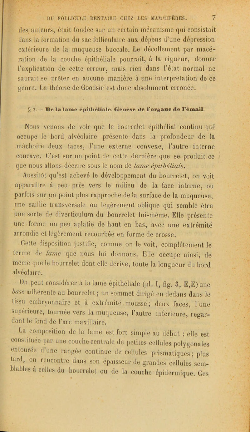 dos ailleurs, était fondée sur un certain mécanisme qui consistait dans la formation du sac folliculaire aux dépens d’une dépression extérieure de la muqueuse buccale. Le décollement par macé- ration de la couche épithéliale pourrait, à la rigueur, donner l’explication de cette erreur, mais rien dans l’état normal ne saurait se prêter en aucune manière à une interprétation de ce genre. La théorie de Goodsir est donc absolument erronée. § 2. — De la lame épithéliale. Genèse de l’organe de l’émail. Nous venons de voir que le bourrelet épithélial continu qui occupe le bord alvéolaire présente dans la profondeur de la mâchoire deux faces, l’une externe convexe, l’autre interne concave. C’est sur un point de cette dernière que se produit ce que nous allons décrire sous le nom de lame épithéliale. Aussitôt qu’est achevé le développement du bourrelet, on voit apparaître à peu près vers le milieu de la face interne, ou parfois sur un point plus rapproché delà surface de la muqueuse, une saillie transversale ou légèrement oblique qui semble être une sorte de diverticulum du bourrelet lui-même. Elle présente une forme un peu aplatie de haut en bas, avec une extrémité arrondie et légèrement recourbée en forme de crosse. Celte disposition justifie, comme on le voit, complètement le terme de lame que nous lui donnons. Elle occupe ainsi, de même que le bourrelet dont elle dérive, toute la longueur du bord alvéolaire. On peut considérer à la lame épithéliale (pl. I, fig. 3, E,E)une base adhérente au bourrelet; un sommet dirigé en dedans dans le tissu embryonnaire et à extrémité mousse; deux faces, l’une supérieure, tournée vers la muqueuse, l’autre inférieure, regar- dant le fond de l’arc maxillaire. La composition de la lame est fort simple au début : elle est constituée par une couche centrale de petites cellules polygonales entourée d’une rangée continue de cellules prismatiques; plus (iii'd, on rencontre dans son épaisseur de grandes cellules sem- blables à celles du bourrelet ou de la couche épidermique. Ces