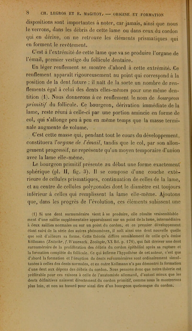 dispositions sont importantes à noter, car jamais, ainsi que nous le verrons, dans les débris de cette lame ou dans ceux du cordon qui en dérive, on ne retrouve les éléments prismatiques qui en forment le revêtement. C’est à l’extrémité de cette lame que va se produire l’organe de l’émail, premier vestige du follicule dentaire. Un léger rendement se montre d’abord à cette extrémité. Ce renflement apparaît rigoureusement au point qui correspond à la position de la dent future : il naît do la sorte un nombre de ren- dements égal à celui des dents elles-mêmes pour une même den- tition (1). Nous donnerons à ce renflement le nom de bourgeon primitif du follicule. Ce bourgeon, dérivation immédiate de la lame, reste réuni à celle-ci par une portion amincie en forme de col, qui s’allonge peu à peu en même temps que la masse termi- nale augmente de volume. C’est cette masse qui, pendant tout le cours du développement, constituera Y organe de l'émail, tandis que le col, par son allon- gement progressif, ne représente qu’un moyen temporaire d’union avec la lame elle-même. Le bourgeon primitif présente au début une forme exactement sphérique (pl. 11, fig. 3). Il se compose d’une couche exté- rieure de cellules prismatiques, continuation de celles de la lame, et au centre de cellules polygonales dont le diamètre est toujours inférieur à celles qui remplissent la lame elle-même. Ajoutons que, dans les progrès de l’évolution, ces éléments subissent une (1) Si une dent surnuméraire vient à se produire, elle résulte vraisemblable ment d’une saillie supplémentaire apparaissant sur un point delà lame, intermédiaire à deux saillies normales ou sur un point du cordon, et ce premier développement étant suivi de la série des autres phénomènes, il naît ainsi une dent nouvelle quelle que soit d’ailleurs sa forme. Cette théorie diffère sensiblement de celle qu’a émise Kollmann (Zeitschr. f.Wissensch. Zoologie, XX Bd. p. 176), qui fait dériver une dent surnuméraire de la prolifération des débris du cordon épithélial après sa rupture et la formation complète du follicule. Ce qui infirme l’hypothèse de cet auteur, c’est que d’abord la formation et l’éruption de dents surnuméraires sont ordinairement simul- tanées à celles des dents normales, et en outre Kollmann n’a pas démontré la formation d’une dent aux dépens des débris du cordon. Nous pensons donc que notre théorie est préférable pour ces raisons à celle de l'anatomiste allemand, d’autant mieux que les dents définitives naissent directement du cordon primitif, comme nous le montrerons plus loin, et non au hasard pour ainsi dire d’un bourgeon quelconque du cordon.