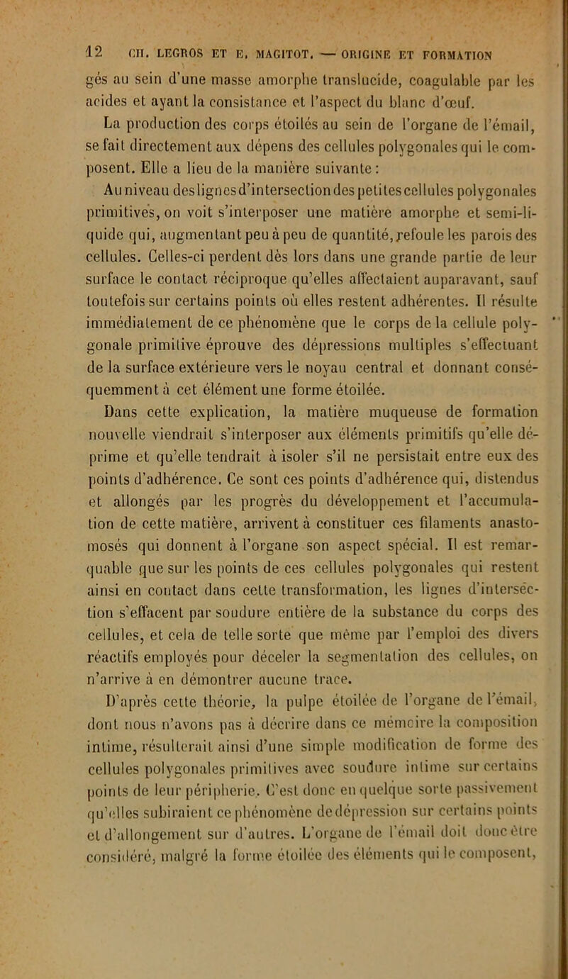 gés au sein d’une masse amorphe translucide, coagulable par les acides et ayant la consistance et l’aspect du blanc d’œuf. La production des corps étoilés au sein de l’organe de l’émail, se fait directement aux dépens des cellules polygonales qui le com- posent. Elle a lieu de la manière suivante: Au niveau deslignesd’intersecliondes petitescellules polygonales primitives, on voit s’interposer une matière amorphe et semi-li- quide qui, augmentant peu à peu de quantité, refoule les parois des cellules. Celles-ci perdent dès lors dans une grande partie de leur surface le contact réciproque qu’elles affectaient auparavant, sauf toutefois sur certains points où elles restent adhérentes. Il résulte immédiatement de ce phénomène que le corps delà cellule poly- gonale primitive éprouve des dépressions multiples s’effectuant de la surface extérieure vers le noyau central et donnant consé- quemment î\ cet élément une forme étoilée. Dans cette explication, la matière muqueuse de formation nouvelle viendrait s’interposer aux éléments primitifs qu’elle dé- prime et qu’elle tendrait à isoler s’il ne persistait entre eux des points d’adhérence. Ce sont ces points d’adhérence qui, distendus et allongés par les progrès du développement et l’accumula- tion de cette matière, arrivent à constituer ces filaments anasto- mosés qui donnent à l’organe son aspect spécial. Il est remar- quable que sur les points de ces cellules polygonales qui restent ainsi en contact dans cette transformation, les lignes d’inlersëc- tion s’effacent par soudure entière de la substance du corps des cellules, et cela de telle sorte que même par l’emploi des divers réactifs employés pour déceler la segmentation des cellules, on n’arrive à en démontrer aucune, trace. D’après cette théorie, la pulpe étoilée de l’organe de l'émail, dont nous n’avons pas à décrire dans ce mémoire la composition intime, résulterait ainsi d’une simple modification de forme des cellules polygonales primitives avec soudure intime sur certains points de leur périphérie. C’est donc en quelque sorte passivement qu’elles subiraient ce phénomène dedépression sur certains points et d’allongement sur d’autres. L’organe de l’émail doit doncètre considéré, malgré la forme étoilée des éléments qui le composent.