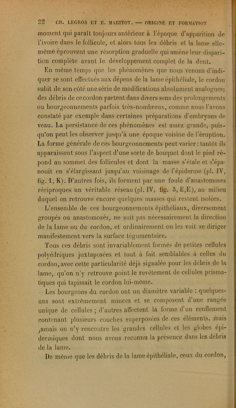 moment qui paraît toujours antérieur à l’époque d’apparition de l’ivoire dans le follicule, et alors tous les débris et la lame elle- même éprouvent une résorption graduelle qui amène leur dispari- tion complète avant le développement complet de la dent. En même temps que les phénomènes que nous venons d’indi- quer se sont effectués aux dépens de la lame épithéliale, le cordon subit de son côté une série de modifications absolument analogues; des débris de cecordon partent dans divers sens des prolongements ou bourgeonnements parfois très-nombreux, comme nous l’avons constaté par exemple dans certaines préparations d’embryons de veau. La persistance de ces phénomènes est assez grande, puis- qu’on peut les observer jusqu’à une époque voisine de l’éruption. La forme générale de ces bourgeonnements peut varier: tantôt ils apparaissent sous l’aspect d’une sorte de bouquet dont le pied ré- pond au sommet des follicules et dont la masse s’étale et s’épa- nouit en s’élargissant jusqu’au voisinage de l’épiderme (pi. IV, fig. 1, K). D’autres fois, ils forment par une foule d’anastomoses réciproques un véritable réseau (pl. IV, Gg. 3, E,E), au milieu duquel on retrouve encore quelques masses qui restent isolées. L’ensemble de ces bourgeonnements épithéliaux, diversement groupés ou anastomosés, ne suit pas nécessairement la direction de la lame ou du cordon, et ordinairement on les voit se diriger manifestement vers la surface tégumentaire. Tous ces débris sont invariablement formés de petites cellules polyédriques juxtaposées et tout à fait semblables à celles du cordon,avec cette particularité déjà signalée pour les débris de la lame, qu’on n’y retrouve point le revêtement de cellules prisma- tiques qui tapissait le cordon lui-mème. Les bourgeons du cordon ont un diamètre variable : quelques- uns sont extrêmement minces et se composent d’une rangée unique de cellules ; d’autres affectent la forme d’un renflement contenant plusieurs couches superposées de ces éléments, mais ,amais on n’y rencontre les grandes cellules et les globes épi- dermiques dont nous avons reconnu la présence dans les débris de la lame. De même que les débris de la lame épithéliale, ceux du cordon,