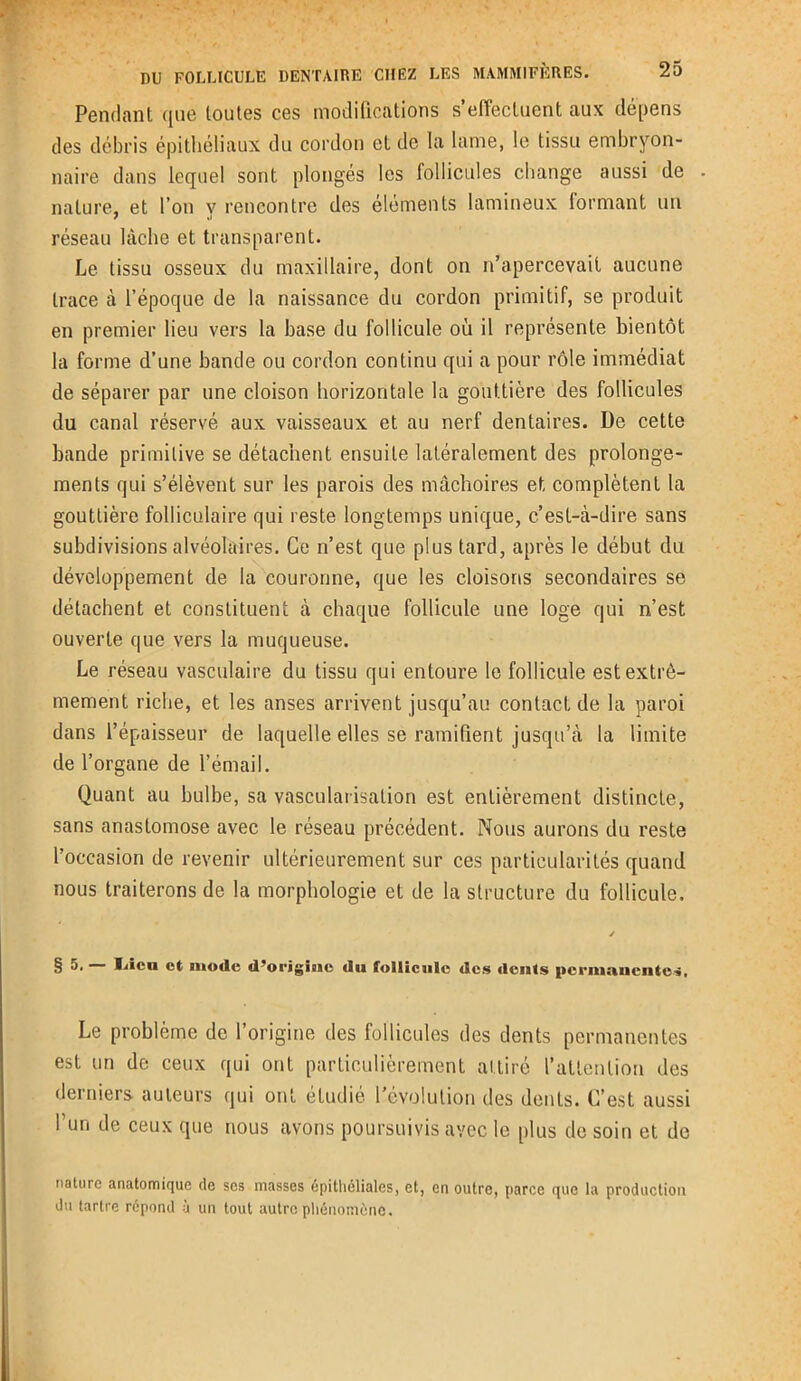 Pendant que toutes ces modifications s’effectuent aux dépens des débris épithéliaux du cordon et de la lame, le tissu embryon- naire dans lequel sont plongés les follicules change aussi de nature, et l’on y rencontre des éléments iamineux formant un réseau lâche et transparent. Le tissu osseux du maxillaire, dont on n’apercevait aucune trace à l’époque de la naissance du cordon primitif, se produit en premier lieu vers la base du follicule où il représente bientôt la forme d’une bande ou cordon continu qui a pour rôle immédiat de séparer par une cloison horizontale la gouttière des follicules du canal réservé aux vaisseaux et au nerf dentaires. De cette bande primitive se détachent ensuite latéralement des prolonge- ments qui s’élèvent sur les parois des mâchoires et complètent la gouttière folliculaire qui reste longtemps unique, c’est-à-dire sans subdivisions alvéolaires. Ce n’est que plus tard, après le début du développement de la couronne, que les cloisons secondaires se détachent et constituent à chaque follicule une loge qui n’est ouverte que vers la muqueuse. Le réseau vasculaire du tissu qui entoure le follicule est extrê- mement riche, et les anses arrivent jusqu’au contact de la paroi dans l’épaisseur de laquelle elles se ramifient jusqu’à la limite de l’organe de l’émail. Quant au bulbe, sa vascularisation est entièrement distincte, sans anastomose avec le réseau précédent. Nous aurons du reste l’occasion de revenir ultérieurement sur ces particularités quand nous traiterons de la morphologie et de la structure du follicule. y § 5. — Idcu et mode d’origine du follicule des dents permanentes, Le problème de l’origine des follicules des dents permanentes est un de ceux qui ont particulièrement attiré l’attention des derniers auteurs qui ont étudié l'évolution des dents. C’est aussi I un de ceux que nous avons poursuivis avec le plus de soin et de nature anatomique de scs masses épithéliales, et, en outre, parce que la production du tartre répond à un tout autre phénomène.