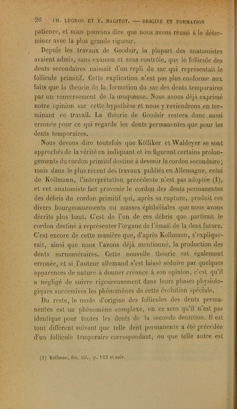 patience, et nous pouvons dire que nous avons réussi à le déter- miner avec la plus grande rigueur. Depuis les travaux de Goodsir, la plupart des anatomistes avaient admis, sans examen et sans contrôle, que le follicule des dents secondaires naissait d’un repli du sac qui représentait le follicule primitif. Cette explication n’est pas plus conforme aux faits que la théorie de la formation du sac des dents temporaires par un renversement de la muqueuse. Nous avons déjà exprimé notre opinion sur cette hypothèse et nous y reviendrons en ter- minant ce travail. La théorie de Goodsir restera donc aussi erronée pour ce qui regarde les dents permanentes que pour les dents temporaires. Nous devons dire toutefois que Kôlliker et Waldeyer se sont approchés de la vérité en indiquant et en figurant certains prolon- gements du cordon primitif destiné à devenir le cordon secondaire; mais dans le plus récent des travaux publiés en Allemagne, celui de Ivollmann, l’interprétation précédente n’est pas adoptée (1), et cet anatomiste fait provenir le cordon des dents permanentes des débris du cordon primitif qui, après sa rupture, produit ces divers bourgeonnements ou masses épithéliales que nous avons décrits plus haut. C’est de l’un de ces débris que partirait le cordon destiné à représenter l’organe de l’émail de la dent future. C’est encore de cette manière que, d’après Kollmann, s’explique- rait, ainsi que nous l’avons déjà mentionné, la production des dents surnuméraires. Cette nouvelle théorie est également erronée, et si l’auteur allemand s’est laissé séduire par quelques apparences de nature à donner créance à son opinion, c’est qu’il a négligé de suivre rigoureusement dans leurs phases physiolo- giques successives les phénomènes de cette évolution spéciale. Du reste, le mode d’origine des follicules des dents perma- nentes est un phénomène complexe, en ce sens qu’il n’est pas identique pour toutes les dents de la seconde dentition. Il est tout différent suivant que telle dent permanente a été précédée d’un follicule temporaire correspondant, ou que telle autre est (1) Kollman, loc. cit.. p. 162elsuiv.