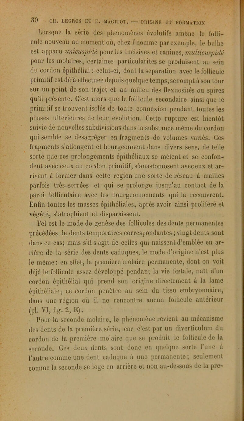 Lorsque la série des phénomènes évolutifs amène le folli- cule nouveau au moment où, chez l’homme par exemple, le bulbe est apparu unicuspidé [tour les incisives et canines, multicuspidé pour les molaires, certaines particularités se produisent au sein du cordon épithélial : celui-ci, dont la séparation avec le follicule primitif est déjà effectuée depuis quelque temps, se rompt à son tour sur un point de son trajet et au milieu des flexuosités ou spires qu’il présente. C’est alors que le follicule secondaire ainsi que le primitif se trouvent isolés de toute connexion pendant toutes les phases ultérieures de leur évolution. Cette rupture est bientôt suivie de nouvelles subdivisions dans la substance même du cordon qui semble se désagréger en fragments de volumes variés. Ces fragments s’allongent et bourgeonnent dans divers sens, de telle sorte que ces prolongements épithéliaux se mêlent et se confon- dent avec ceux du cordon primitif, s’anastomosent avec eux et ar- rivent à former dans celte région une sorte de réseau à mailles parfois très-serrées et qui se prolonge jusqu’au contact de la paroi folliculaire avec les bourgeonnements qui la recouvrent. Enfin toutes les masses épithéliales, après avoir ainsi proliféré et végété, s’atrophient et disparaissent. Tel est le mode de genèse des follicules des dents permanentes précédées de dents temporaires correspondantes ; vingt dents sont dans ce cas; mais s’il s’agit de celles qui naissent d’emblée en ar- rière de la série des dents caduques, le mode d’origine n’est plus le même: en effet, la première molaire permanente, dont on voit déjà le follicule assez développé pendant la vie fœtale, naît d’un cordon épithélial qui prend son origine directement à la lame épithéliale; ce cordon pénètre au sein du tissu embryonnaire, dans une région où il ne rencontre aucun follicule antérieur (pl. VI, fig. 2, E). Pour la seconde molaire, le phénomène revient au mécanisme des dents de la première série, car c’est par un diverliculum du cordon de la première molaire que se produit le follicule de la seconde. Ces deux dents sont donc en quelque sorte l'une à l’autre comme une dent caduque à une permanente; seulement comme la seconde se loge en arrière et non au-dessous de la pre-