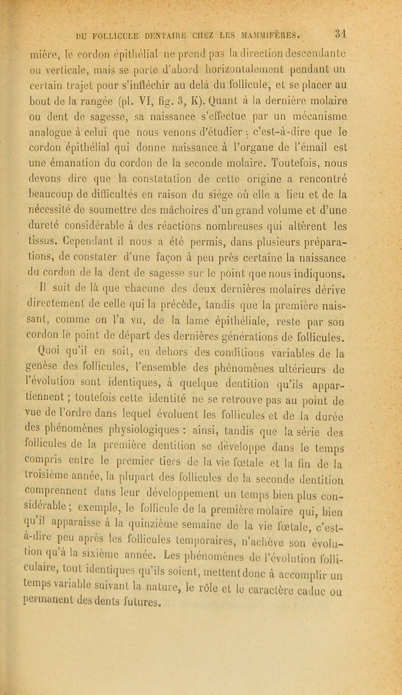 mière, le cordon épithélial ne prend pas la direction descendante on verticale, mais se porte d’abord horizontalement pendant un certain trajet pour s’infléchir au delà du follicule, et se placer au bout de la rangée (pl. VI, fig. 3, K). Quant à la dernière molaire ou dent de sagesse, sa naissance s’effectue par un mécanisme analogue à celui que nous venons d’étudier ; c’est-à-dire que le cordon épithélial qui donne naissance à l’organe de l’émail est une émanation du cordon de la seconde molaire. Toutefois, nous devons dire que la constatation de cette origine a rencontré beaucoup de difficultés en raison du siège où elle a lieu et de la nécessité de soumettre des mâchoires d’un grand volume et d’une dureté considérable à des réactions nombreuses qui altèrent les tissus. Cependant il nous a été permis, dans plusieurs prépara- tions, de constater d’une façon à peu près certaine la naissance du cordon de la dent de sagesse sur le point que nous indiquons. Il suit de là que chacune des deux dernières molaires dérive directement de celle qui la précède, tandis que la première nais- sant, comme on l’a vu, de la lame épithéliale, reste par son cordon le point de départ des dernières générations de follicules. Quoi qu il en soit, en dehors des conditions variables de la genese des follicules, 1 ensemble des phénomènes ultérieurs de l’évolution sont identiques, à quelque dentition qu’ils appar- tiennent; toutefois cette identité ne se retrouve pas au point de vue de l’ordre dans lequel évoluent les follicules et de la durée des phénomènes physiologiques : ainsi, tandis que la série des follicules de la première dentition se développe dans le temps compris entre le premier tiers de la vie fœtale et la fin de la troisième année, la plupart des follicules de la seconde dentition comprennent dans leur développement un temps bien plus con- sidei able , exemple, le lollicule de la première molaire qui, bien qu il apparaisse à la quinzième semaine de la vie fœtale, c’est- a-dire peu après les follicules temporaires, n’achève son évolu- tion qu’à la sixième année. Les phénomènes de l’évolution folli- culaire, tout identiques qu’ils soient, meltentdonc à accomplir un temps variable suivant la nature, le rôle et le caractère caduc ou permanent des dents futures.