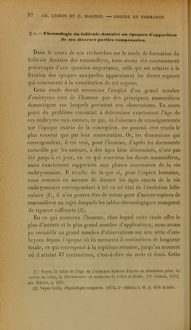 § G. — Chronologie «lu follicule dentaire ou époques d'apparition de scs diverses parties composantes. Dans le cours de nos recherches sur le mode de formation du follicule dentaire des mammifères, nous avons été constamment préoccupés d’une question importante, celle qui est relative à la fixation des époques auxquelles apparaissent les divers organes qui concourent à la constitution de cet organe. Cette étude devait nécessiter l’emploi d’un grand nombre d’embryons tant de l’homme que des principaux mammifères domestiques sur lesquels portaient nos observations. Un autre point du problème consistait à déterminer exactement l’âge de ces embryons eux-mêmes, ce qui, en l’absence de renseignements sur l’époque exacte de la conception, ne pouvait être résolu le plus souvent que par leur mensuration. Or, les dimensions qui correspondent, il est vrai, pour l’homme, d'après les documents recueillis par les auteurs, à des âges bien déterminés, n’ont pas été jusqu’à ce jour, en ce qui concerne les divers mammifères, aussi exactement rapportées -aux phases successives de la vie embryonnaire. Il résulte de là que si, pour l’espèce humaine, nous sommes en mesure de donner les âges exacts de la vie embryonnaire correspondant à tel ou tel état de l’évolution folli- culaire (1), il n’en pourra être de même pour d’autres espèces de mammifères au sujet desquels les tables chronologiques manquent de rigueur suffisante (2). En ce qui concerne l’homme, chez lequel cette étude offre le plus d’intérêt et le plus grand nombre d’applications, nous avons pu recueillir un grand nombre d’observations sur une série d’em- bryons depuis l’époque où ils mesurent 3 centimètres de longueur totale, ce qui correspond à la septième semaine, jusqu’au moment où il atteint 37 centimètres, c’est-à-dire six mois et demi. Cette (J) Voyez la table de l’Age de l’embryon humain d’après sa dimension prise du vertex au talon, in JDictionnaire de médecine de Littré et Robin, 13e édition, 1872, art. Fogtus, p. 6lü. (2) Voyez Colin, Physiologie comparée. 1873,2e édition, t. Il, p. 858 et suiv.