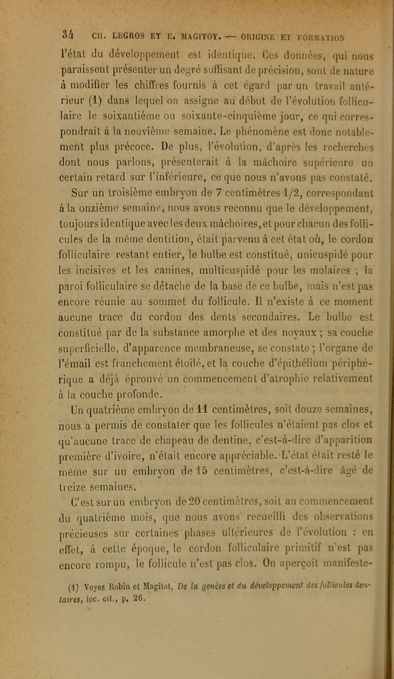 l’étal du développement est identique. Ces données, qui nous paraissent présenter un degré suffisant de précision, sont de nature à modifier les chiffres fournis à cet égard par un travail anté- rieur (1) dans lequel on assigne au début de l’évolution follicu- laire le soixantième ou soixante-cinquième jour, ce qui corres- pondrait à la neuvième semaine. Le phénomène est donc notable- ment plus précoce. De plus, l’évolution, d’après les recherches dont nous parlons, présenterait à la mâchoire supérieure un certain retard sur l’inférieure, ce que nous n’avons pas constate. Sur un troisième embryon de 7 centimètres 1/2, correspondant à la onzième semaine, nous avons reconnu que le développement, toujours identique avec les deux mâchoires, et pour chacun des folli- cules de la môme dentition, était parvenu à cet état où, le cordon folliculaire restant entier, le bulbe est constitué, unicuspidé pour les incisives et les canines, multicuspidé pour les molaires ; la paroi folliculaire se détache de la base de ce bulbe, mais n’est pas encore réunie au sommet du follicule. Il n’existe à ce moment aucune trace du cordon des dents secondaires. Le bulbe est constitué par de la substance amorphe et des noyaux ; sa couche superficielle, d’apparence membraneuse, se constate ; l’organe de l’émail est franchement étoilé, et la couche d'épithélium périphé- rique a déjà éprouvé un commencement d’atrophie relativement à la couche profonde. Un quatrième embryon de 11 centimètres, soit douze semaines, nous a permis de constater que les follicules n’étaient pas clos et qu’aucune trace de chapeau de denline, c’est-à-dire d’apparition première d’ivoire, n’était encore appréciable. L’état était resté le même sur un embryon de 15 centimètres, c’est-à-dire âgé de treize semaines. C’est surun embryon de20 centimètres, soit au commencement du quatrième mois, que nous avons recueilli des observations précieuses sur certaines phases ultérieures de l’évolution : en effet, à cette époque, le cordon folliculaire primitif n’est pas encore rompu, le follicule n’est pas clos. On aperçoit mnnifeste- (1) Voyez Robinet Magilot, De ta genèse et du développement des follicules den- taires, loCt cil., p. 26.