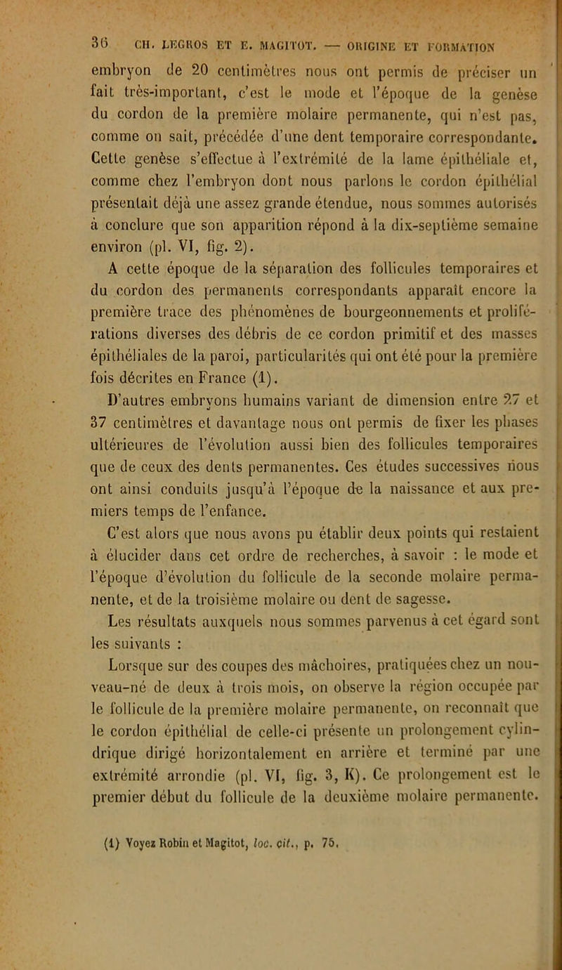 embryon de 20 centimètres nous ont permis de préciser un fait très-important, c’est le mode et l’époque de la genèse du cordon de la première molaire permanente, qui n’est pas, comme on sait, précédée d’une dent temporaire correspondante. Cette genèse s'effectue à l’extrémité de la lame épithéliale et, comme chez l’embryon dont nous parlons le cordon épithélial présentait déjà une assez grande étendue, nous sommes autorisés à conclure que son apparition répond à la dix-septième semaine environ (pl. VI, fig. 2). A cette époque de la séparation des follicules temporaires et du cordon des permanents correspondants apparaît encore la première trace des phénomènes de bourgeonnements et prolifé- rations diverses des débris de ce cordon primitif et des masses épithéliales de la paroi, particularités qui ont été pour la première fois décrites en France (1). D’autres embrvons humains variant de dimension entre 27 et «i 37 centimètres et davantage nous ont permis de fixer les phases ultérieures de l’évolution aussi bien des follicules temporaires que de ceux des dents permanentes. Ces études successives lious ont ainsi conduits jusqu’à l’époque de la naissance et aux pre- miers temps de l’enfance. C’est alors que nous avons pu établir deux points qui restaient à élucider dans cet ordre de recherches, à savoir : le mode et l’époque d’évolution du follicule de la seconde molaire perma- nente, et de la troisième molaire ou dent de sagesse. Les résultats auxquels nous sommes parvenus à cet égard sont les suivants : Lorsque sur des coupes des mâchoires, pratiquées chez un nou- veau-né de deux à trois mois, on observe la région occupée par le follicule de la première molaire permanente, on reconnaît que le cordon épithélial de celle-ci présente un prolongement cylin- drique dirigé horizontalement en arrière et terminé par une extrémité arrondie (pl. VI, fig. 3, K). Ce prolongement est le premier début du follicule de la deuxième molaire permanente. (1) Voyez Robiu et Magitot, loc. cit., p. 75.