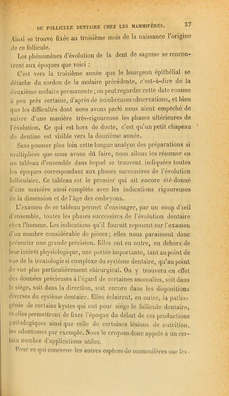\insi se trouve fixée au troisième mois de la naissance l’origine de ce follicule. Les phénomènes d’évolution de la dent de sagesse se rencon- trent aux époques que voici : C’est vers la troisième année que le bourgeon épithélial se détache du cordon de la molaire précédente, c’est-à-dire de la deuxième molaire permanente; on peut regarder cette date comme à peu près certaine, d’après de nombreuses observations, et bien que les difficultés dont nons avons parlé nous aient empêché de suivre d’une manière très-rigoureuse les phases ultérieures de l’évolution. Ce qui est hors de doute, c’est qu’un petit chapeau de dentine est visible vers la douzième année. Sans pousser plus loin cette longue analyse des préparations si multipliées que nous avons dû faire, nous allons les résumer en un tableau d’ensemble dans lequel se trouvent indiquées toutes les époques correspondant aux phases successives de l’évolution folliculaire. Ce tableau est le premier qui ait encore été donné d’une manière aussi complète avec les indications rigoureuses de la dimension et de l’àge des embryons. L’examen de ce tableau permet d’envisager, par un coup d’œil d’ensemble, toutes les phases successives de l’évolution dentaire chez l’homme. Les indications qu’il fournit reposent sur l’examen d’un nombre considérable de pièces ; elles nous paraissent donc présenter une grande précision. Elles ont en outre, en dehors de leur intérêt physiologique, une portée importante, tant au point de vue de la tératologie si complexe du système dentaire, qu’au point de vue plus particulièrement chirurgical. On y trouvera en effet des données précieuses à l’égard de certaines anomalies, soit dans le siège, soit dans la direction, soit encore dans les dispositions diverses du système dentaire. Elles éclairent, en outre, la patlio- génie de certains kystes qui ont pour siège le follicule dentaire, et elles permettront de fixer l’époque du début de ces productions pathologiques ainsi que celle de certaines lésions de nutrition, les odonlotnes par exemple. Nous le croyons donc appelé à un cer- tain nombre d’applications utiles. Pour ce qui concerne les autres espèces de mammifères sur les-
