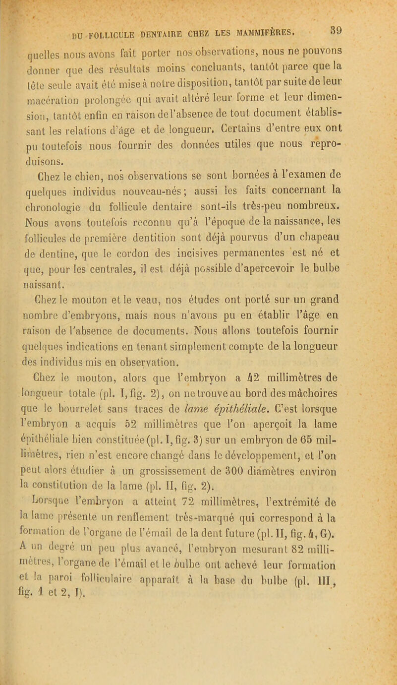 quelles nous avons fait porter nos observations, nous ne pouvons donner que des résultats moins concluants, tantôt parce que la tête seule avait été mise à notre disposition, tantôt par suite de leui macération prolongée qui avait altéré leur lorme et leui dimen- sion, tantôt enfin en raison del’absence de tout document établis- sant les relations d’âge et de longueur. Certains d’entre eux ont pu toutefois nous fournir des données utiles que nous repro- duisons. Chez le chien, nos observations se sont bornées à l’examen de quelques individus nouveau-nés; aussi les faits concernant la chronologie du follicule dentaire sont-ils très-peu nombreux. Nous avons toutefois reconnu qu’à l’époque de la naissance, les follicules de première dentition sont déjà pourvus d’un chapeau de dentine, que le cordon des incisives permanentes est né et que, pour les centrales, il est déjà possible d’apercevoir le bulbe naissant. Chez le mouton et le veau, nos études ont porté sur un grand nombre d’embryons, mais nous n’avous pu en établir l’âge en raison de l'absence de documents. Nous allons toutefois fournir quelques indications en tenant simplement compte de la longueur des individus mis en observation. Chez le mouton, alors que l’embryon a â2 millimètres de longueur totale (pl. I,fig. 2), on ne trouve au bord des mâchoires que le bourrelet sans traces de lame épithéliale. C’est lorsque l’embryon a acquis 52 millimètres que l’on aperçoit la lame épithéliale bien constituée(pl. I, fig. 3) sur un embryon de 65 mil- limètres, rien n’est encore changé dans le développement, et l’on peut alors étudier à un grossissement de 300 diamètres environ la constitution de la lame ([>1. II, fig, 2). Lorsque l’embryon a atteint 72 millimètres, l’extrémité de la lame présente un renflement très-marqué qui correspond à la formation de l’organe de l’émail de la dent future (pl. II, fig. à, G). A un degré un peu plus avancé, l’embryon mesurant 82 milli- mètres, l organe de l’émail et le bulbe ont achevé leur formation et la paroi folliculaire apparaît à la base du bulbe (pl. 111, fig. 1 et 2, I).