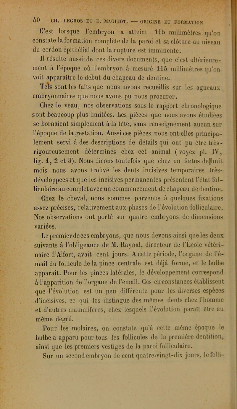 C’est lorsque l’embryon a atteint 115 millimètres qu’on constate la formation complète do la paroi et sa clôture au niveau du cordon épithélial dont la rupture est imminente. Il résulte aussi de ces divers documents, que c’est ultérieure- ment à l’époque où l’embryon à mesuré 115 millimètres qu’on voit apparaître le début du chapeau de dentine. Tels sont les faits que nous avons recueillis sur les agneaux embryonnaires que nous avons pu nous procurer. Chez le veau, nos observations sous le rapport chronologique sont beaucoup plus limitées. Les pièces que nous avons étudiées se bornaient simplement à la tète, sans renseignement aucun sur l’époque de la gestation. Aussi ces pièces nous ont-elles principa- lement servi à des descriptions de détails qui ont pu être très- rigoureusement déterminés chez cet animal (voyez pl. IV, fig. 1, 2 et 3). Nous dirons toutefois que chez un fœtus defhuit mois nous avons trouvé les dents incisives temporaires très- développées et que les incisives permanentes présentent l’état fol- liculaire au complet avec un commencement de chapeau de dentine. Chez le cheval, nous sommes parvenus à quelques fixations assez précises, relativement aux phases de l’évolution folliculaire. Nos observations ont porté sur quatre embryons de dimensions variées. Le premier deces embryons, que nous devons ainsi que les deux suivants à l’obligeance de M. Raynal, directeur de l’Ecole vétéri- naire d’Alfort, avait cent jours. A cette période, l’organe de l’é- mail du follicule de la pince centrale est déjà formé, et le bulbe apparaît. Pour les pinces latérales, le développement correspond à l’apparition de l’organe de l’émail. Ces circonstances établissent que l’évolution est un peu différente pour les diverses espèces d’incisives, ce qui les distingue des mêmes dents chez l'homme et d’autres mammifères, chez lesquels l’évolution paraît être au même degré. Pour les molaires, on constate qu’à celte même époque le bulbe a apparu pour tous les follicules de la première dentition, ainsi que les premiers vestiges de la paroi folliculaire. Sur un second embryon de cent quatre-vingt-dix jours, lefoîli-