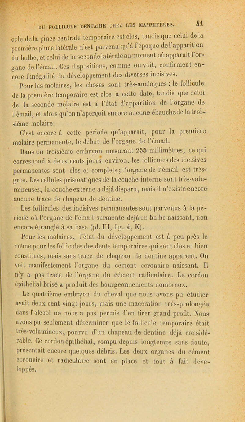cule delà pince centrale temporaire est clos, tandis que celui delà première pince latérale n’est parvenu qu’à l’époque de l’apparition du bulbe, et celui de la seconde latérale au moment où apparaît 1 or- gane de l’émail. Ces dispositions, comme on voit, confirment en- core l'inégalité du développement des diverses incisives. Pour les molaires, les choses sont tres-analogues : le follicule de la première temporaire est clos à cette date, tandis que celui de la seconde molaire est à l’état d’apparition de l’organe de l’émail, et alors qu’on n’aperçoit encore aucune ébauchede la troi- sième molaire. C’est encore à cette période qu’apparaît, pour la première molaire permanente, le début de l’organe de l’émail. Dans un troisième embryon mesurant 255 millimètres, ce qui correspond à deux cents jours environ, les follicules des incisives permanentes sont clos et complets; l’organe de l’émail est très- gros. Les cellules prismatiques de la couche interne sont très-volu- mineuses, la couche externe a déjà disparu, mais il n’existe encore aucune trace de chapeau de dentine. Les follicules des incisives permanentes sont parvenus à la pé- riode où l’organe de l’émail surmonte déjà un bulbe naissant, non encore étranglé à sa base (pl. III, fig. A, K). Pour les molaires, l’état du développement est à peu près le même pour les follicules des dents temporaires qui sont clos et bien constitués, mais sans trace de chapeau de dentine apparent. On voit manifestement l’organe du cément coronaire naissant. Il n’y a pas trace de l’organe du cément radiculaire. Le cordon épithélial brisé a produit des bourgeonnements nombreux. Le quatrième embryon du cheval que nous avons pu étudier avait deux cent vingt jours, mais une macération très-prolongée dans l’alcool ne nous a pas permis d’en tirer grand profit. Nous avons pu seulement déterminer que le follicule temporaire était très-volumineux, pourvu d’un chapeau de dentine déjà considé- rable. Ce cordon épithélial, rompu depuis longtemps sans doute, présentait encore quelques débris. Les deux organes du cément coronaire et radiculaire sont en place et tout à fait déve- loppés.