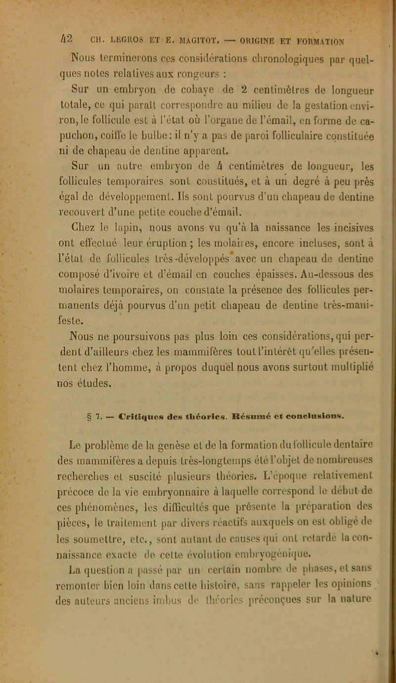 Nous terminerons ces considérations chronologiques par quel- ques notes relatives aux rongeurs : Sur un embryon de cobaye de 2 centimètres de longueur totale, ce qui parait correspondre au milieu de la gestation envi- ron, le follicule est à l’état où l’organe de l’émail, en forme de ca- puchon, coiffe le bulbe: il n’y a pas de paroi folliculaire constituée ni de chapeau de denline apparent. Sur un autre embryon de I\ centimètres de longueur, les follicules temporaires sont constitués, et à un degré à peu près égal de développement. Ils sont pourvus d’un chapeau de dentine recouvert d’une petite couche d’émail. Chez le lapin, nous avons vu qu’à la naissance les incisives ont effectué leur éruption ; les molaires, encore incluses, sont à l’état de follicules très-développés* avec un chapeau de dentine composé d’ivoire et d’émail en couches épaisses. Au-dessous des molaires temporaires, on constate la présence des follicules per- manents déjà pourvus d’un petit chapeau de dentine très-mani- feste. Nous ne poursuivons pas plus loin ces considérations, qui per- dent d’ailleurs chez les mammifères tout l’intérêt qu’elles présen- tent chez l’homme, à propos duquel nous avons surtout multiplié nos études. § 7. — Critiques des théories. Résumé et conclusions. Le problème de la genèse et de la formation du follicule dentaire des mammifères a depuis très-longtemps été l’objet de nombreuses recherches et suscité plusieurs théories. L’époque relativement précoce de la vie embryonnaire à laquelle correspond le début de ces phénomènes, les difficultés que présente la préparation des pièces, le traitement par divers réactifs auxquels on est obligé de les soumettre, etc., sont autant de causes qui ont retardé la con- naissance exacte de. celte évolution embryogénique. La question a passé par un certain nombre de phases, et sans remonter bien loin dans celle histoire, sans rappeler les opinions des auteurs anciens imbus de théories préconçues sur la nature