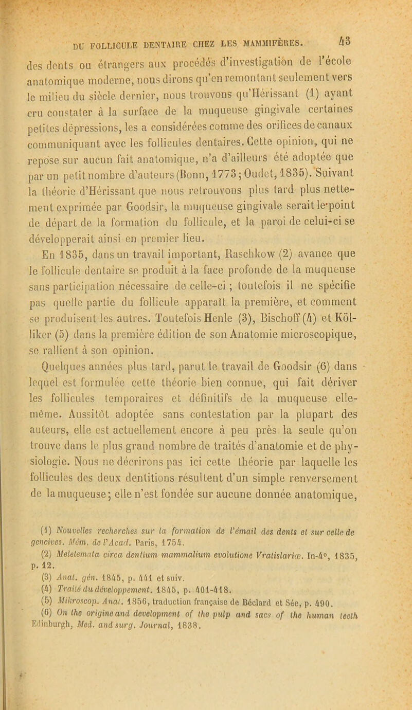 . •/' * , • / ■ ^ 4 . * -v ✓ v *y * . V DU FOLLICULE DENTAIRE CHEZ LES MAMMIFÈRES. h‘à des dents ou étrangers aux procédés d’investigation de l’école anatomique moderne, nous dirons qu en remontant seulement vers le milieu du siècle dernier, nous trouvons qu’Hérissant (1) ayant cru constater à la surface de la muqueuse gingivale certaines petites dépressions, les a considérées comme des orifices de canaux communiquant avec les follicules dentaires. Cette opinion, qui ne repose sur aucun fait anatomique, n’a d’ailleurs été adoptée que par un petit nombre d’auteurs (Bonn, 1773 ; Oudet, 1835). Suivant la théorie d’Hérissant que nous retrouvons plus tard plus nette- ment exprimée par Goodsir, la muqueuse gingivale serait le*point de départ de la formation du follicule, et la paroi de celui-ci se développerait ainsi en premier lieu. En 1835, dans un travail important, Raschkow (2) avance que le follicule dentaire se produit à la face profonde de la muqueuse sans participation nécessaire de celle-ci ; toutefois il ne spécifie pas quelle partie du follicule apparaît la première, et comment se produisent les autres. Toutefois Henle (3), Bischoff(Zi) et Kôl- liker (5) dans la première édition de son Anatomie microscopique, se rallient à son opinion. Quelques années plus tard, parut le travail de Goodsir (6) dans lequel est formulée cette théorie bien connue, qui fait dériver les follicules temporaires et définitifs de la muqueuse elle- même. Aussitôt adoptée sans contestation par la plupart des auteurs, elle est actuellement encore cà peu près la seule qu’on trouve dans le plus grand nombre de traités d’anatomie et de phy- siologie. Nous ne décrirons pas ici cette théorie par laquelle les follicules des deux dentitions résultent d’un simple renversement de la muqueuse; elle n’est fondée sur aucune donnée anatomique, (1) Nouvelles recherches sur la formation de l’émail des dents et sur celle de gencives. Mèm. de l'Acad. Paris, 175h. (2) Meletemata circa dentium mammalium evolutione Vralislariœ. In-4°, 1835, p. 12. (3) Anal. gén. 1845, p. 441 etsuiv. (4) Traité du développement. 1845, p. 401-418. (5) Mikroscop. Anal. 185G, traduction française de Béclard et Sée, p. 490. (G) On the origine and development of tho pulp and sacs of the human teelh Edinburgh, Med. andsurg. Journal, 1838.