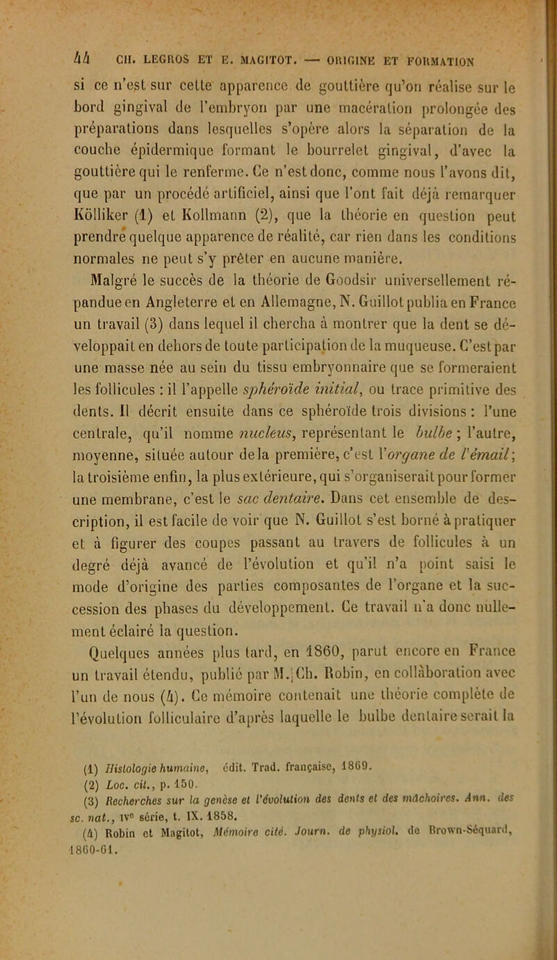si co n’esl sur cette apparence de gouttière qu’on réalise sur le bord gingival de l’embryon par une macération prolongée des préparations dans lesquelles s’opère alors la séparation de la couche épidermique formant le bourrelet gingival, d’avec la gouttière qui le renferme. Ce n’est donc, comme nous l’avons dit, que par un procédé artificiel, ainsi que l’ont fait déjà remarquer Kôlliker (1) et Kollmann (2), que la théorie en question peut prendre quelque apparence de réalité, car rien dans les conditions normales ne peut s’y prêter en aucune manière. Malgré le succès de la théorie de Goodsir universellement ré- pandue en Angleterre et en Allemagne, N. Guillot publia en France un travail (3) dans lequel il chercha à montrer que la dent se dé- veloppait en dehors de toute participation de la muqueuse. C’est par une masse née au sein du tissu embryonnaire que se formeraient les follicules : il l’appelle sphéroïde initial, ou trace primitive des dents. 11 décrit ensuite dans ce sphéroïde trois divisions : l’une centrale, qu’il nomme nucléus, représentant le bulbe ; l’autre, moyenne, située autour delà première, c’est Yorgane de 1 émail; la troisième enfin, la plus extérieure, qui s’organiserait pour former une membrane, c’est le sac dentaire. Dans cet ensemble de des- cription, il est facile de voir que N. Guillot s’est borné à pratiquer et à figurer des coupes passant au travers de follicules à un degré déjà avancé de l’évolution et qu’il n’a point saisi le mode d’origine des parties composantes de l’organe et la suc- cession des phases du développement. Ce travail n'a donc nulle- ment éclairé la question. Quelques années plus tard, en 1860, parut encore en France un travail étendu, publié par M.jCh. Robin, en collaboration avec l’un de nous (à). Ce mémoire contenait une théorie complète de l’évolution folliculaire d’après laquelle le bulbe dentaire serait la (1) Histologie humaine, édit. Trad. française, 1869. (2) Loc. cil., p. 150. (3) Recherches sur la genèse et l’évolution des dents et des mâchoires. Ann. des sc. nat., iv° série, t. IX. 1858. (4) Robin et Magitot, Mémoire cité. Journ. de physiol. de Rrown-Séquard, 1860-01.