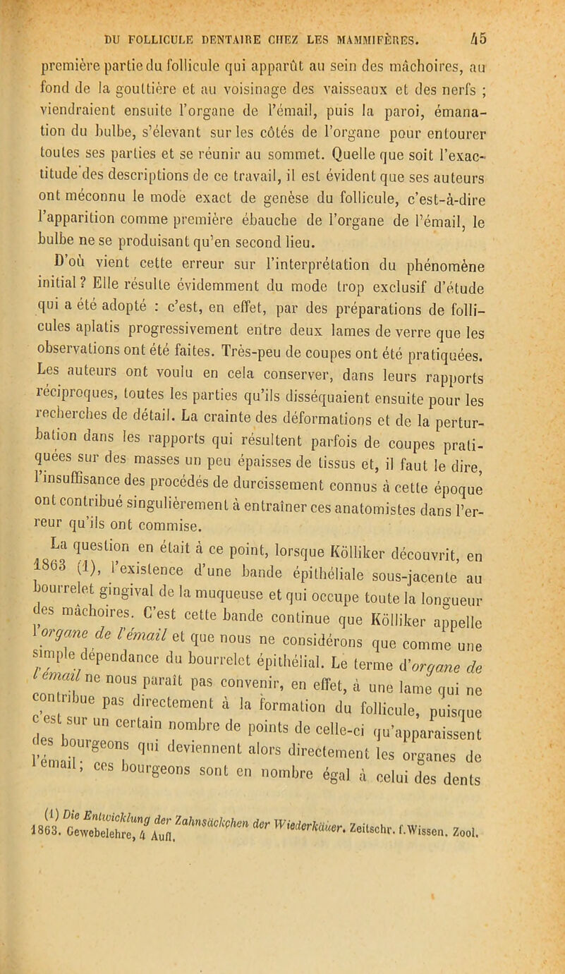première partie du follicule qui apparût au sein des mâchoires, au fond de la gouttière et au voisinage des vaisseaux et des nerfs ; viendraient ensuite l’organe de l’émail, puis la paroi, émana- tion du bulbe, s’élevant sur les côtés de l’organe pour entourer toutes ses parties et se réunir au sommet. Quelle que soit l’exac- titude des descriptions de ce travail, il est évident que ses auteurs ont méconnu le mode exact de genèse du follicule, c’est-à-dire l’apparition comme première ébauche de l’organe de l’émail, le bulbe ne se produisant qu’en second lieu. D’où vient cette erreur sur l’interprétation du phénomène initial? Elle résulte évidemment du mode trop exclusif d’étude qui a été adopté : c’est, en effet, par des préparations de folli- cules aplatis progressivement entre deux lames de verre que les observations ont été faites. Très-peu de coupes ont été pratiquées. Les auteurs ont voulu en cela conserver, dans leurs rapports léciproques, toutes les parties qu’ils disséquaient ensuite pour les recherches de détail. La crainte des déformations et de la pertur- bation dans les rapports qui résultent parfois de coupes prati- quées sur des masses un peu épaisses de tissus et, il faut le dire, 1 insuffisance des procédés de durcissement connus à cette époque ont contribué singulièrement à entraîner ces anatomistes dans l’er- reur qu’iis ont commise. La question en était à ce point, lorsque Kôlliker découvrit, en . 803 J1)’ ‘’exislence d’une bande épithéliale sous-jacente au bourrelet gingival de la muqueuse et qui occupe toute la longueur es mâchoires. C’est cette bande continue que Kôlliker appelle organe de l’émail et que nous ne considérons que comme une simple dépendance du bourrelet épithélial. Le terme d’organe de emat ne nous parflit pas convenir) en elIet) à un0 ,ame . n0 c’est'sT PaS 'reCtemT à la f°rmali0n du follicule’ basque des h„m  T de P°intS decelie-ci Apparaissent l'émad T q1 ‘nneiU al0''S direcl‘me»‘ organes de ' CeS boui'Seons sont e égal à celui des dents