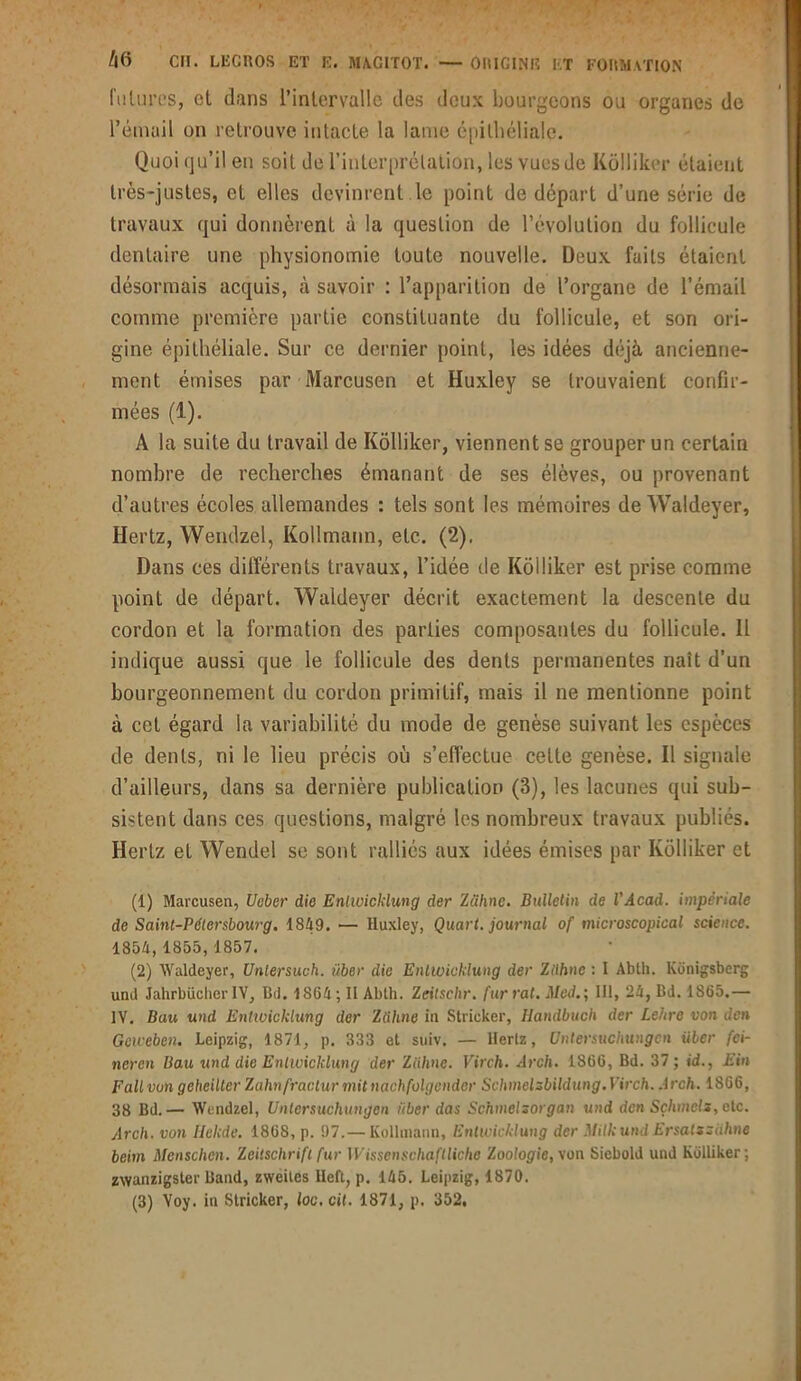 futures, et dans l’intervalle des deux bourgeons ou organes de l’émail on retrouve intacte la lame épithéliale. Quoi qu’il en soit de l’interprétation, les vues de Kolliker étaient très-justes, et elles devinrent .le point de départ d’une série de travaux qui donnèrent à la question de l’évolution du follicule dentaire une physionomie toute nouvelle. Deux faits étaient désormais acquis, à savoir : l’apparition de l’organe de l’émail comme première partie constituante du follicule, et son ori- gine épithéliale. Sur ce dernier point, les idées déjà ancienne- ment émises par Marcusen et Huxley se trouvaient confir- mées (1). A la suite du travail de Kolliker, viennent se grouper un certain nombre de recherches émanant de ses élèves, ou provenant d’autres écoles allemandes : tels sont les mémoires de Waldeyer, Hertz, Wendzel, Kollmann, etc.. (2). Dans ces différents travaux, l’idée de Kolliker est prise comme point de départ. Waldeyer décrit exactement la descente du cordon et la formation des parties composantes du follicule. Il indique aussi que le follicule des dents permanentes naît d’un bourgeonnement du cordon primitif, mais il ne mentionne point à cet égard la variabilité du mode de genèse suivant les espèces de dents, ni le lieu précis où s'effectue cette genèse. Il signale d’ailleurs, dans sa dernière publication (3), les lacunes qui sub- sistent dans ces questions, malgré les nombreux travaux publiés. Hertz et Wendel se sont ralliés aux idées émises par Kolliker et (1) Marcusen, Ueber die Enlwickiung der Zühne. Bulletin de l'Âcad. impériale de Saint-Pétersbourg. 1849. — Huxley, Quart, journal of microscopical science. 1854,1855, 1857. (2) Waldeyer, Unlersuch. liber die Enlwickiung der Ziihnc : I Ablh. Konigsberg und Jahrbücher IV, Bd. 1864 ; II Ablh. Zeitschr. fur rat. Med.’, III, 24, Bd. 1865.— IV. Bau und Enlwickiung der Zühne in Strieker, Handbuch der Lehre von den Gcweben. Leipzig, 1871, p. 333 et suiv. — Hertz, Untersuchungen über fei- neren Bau und die Enlwickiung der Zühne. Virch. Arch. 1866, Bd. 37; id., Ein F ail von geheilter Zahnfractur mit nachfolgcnder Schmelzbildung. Virch. Arch. 1866, 38 Bd.— Wendzel, Untersuchungen über das Schmelsorgan und den Sçlimels, etc. Arch. von Helcde. 1868, p. 97.— Kollmann, Enlwickiung der Milkund Ersalsziihne beim Menschen. Zeitschrift fur Wissenschaftliche Zoologie, von Siebold und Kolliker ; zwanzigster Band, zweites lleft, p. 145. Leipzig, 1870. (3) Voy. in Strieker, loc. cil. 1871, p. 352,