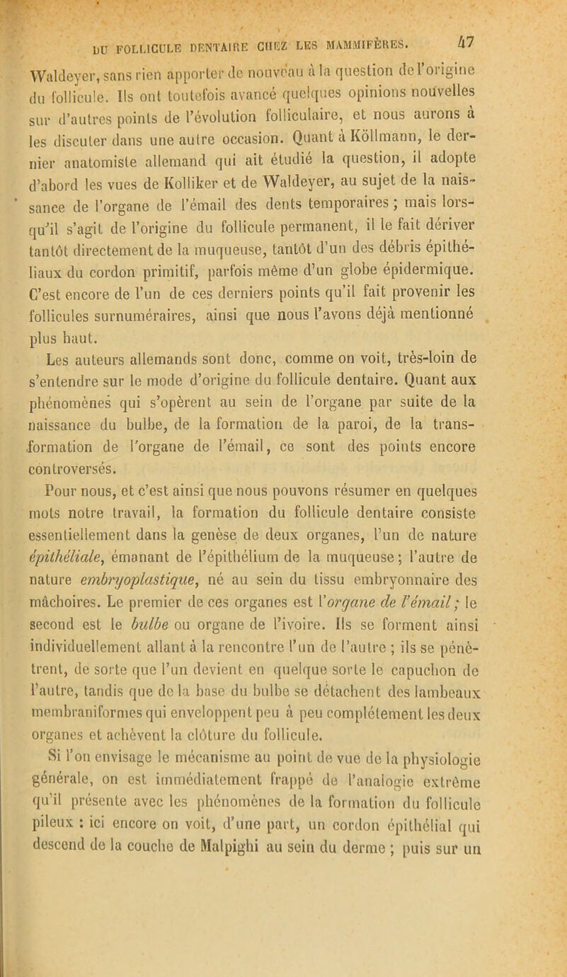 Waldeyer, sans rien apporter de nouveau à la question de l’origine du follicule. Ils ont toutefois avancé quelques opinions nouvelles sur d’autres points de l’évolution folliculaire, et nous aurons à les discuter dans une autre occasion. Quant a Kôllmànn, le der- nier anatomiste allemand qui ait étudié la question, il adopte d’abord les vues de Kolliker et de Waldeyer, au sujet de la nais- * sanee de l’organe de l’émail des dents temporaires ; mais lors- qu’il s’agit de l’origine du follicule permanent, il le fait dériver tantôt directement de la muqueuse, tantôt d’un des débris épithé- liaux du cordon primitif, parfois même d’un globe épidermique. C’est encore de l’un de ces derniers points qu’il fait provenir les follicules surnuméraires, ainsi que nous l’avons déjà mentionné plus haut. Les auteurs allemands sont donc, comme on voit, très-loin de s’entendre sur le mode d’origine du follicule dentaire. Quant aux phénomènes qui s’opèrent au sein de l’organe par suite de la naissance du bulbe, de la formation de la paroi, de la trans- formation de l'organe de l’émail, ce sont des points encore controversés. Pour nous, et c’est ainsi que nous pouvons résumer en quelques mots notre travail, la formation du follicule dentaire consiste essentiellement dans la genèse de deux organes, l’un de nature épithéliale, émanant de l’épithélium de la muqueuse; l’autre de nature embryoplastique, né au sein du tissu embryonnaire des mâchoires. Le premier de ces organes est Morgane de l’émail ; le second est le bulbe ou organe de l’ivoire. Ils se forment ainsi individuellement allant à la rencontre l’un de l’autre ; ils se pénè- trent, de sorte que l’un devient en quelque sorte le capuchon de l’autre, tandis que de la base du bulbe se détachent des lambeaux membraniformes qui enveloppent peu à peu complètement les deux organes et achèvent la clôture du follicule. Si l’on envisage le mécanisme au point de vue de la physiologie générale, on est immédiatement frappé de l’analogie extrême qu’il présente avec les phénomènes de la formation du follicule pileux : ici encore on voit, d’une part, un cordon épithélial qui descend de la couche de Malpighi au sein du derme ; puis sur un