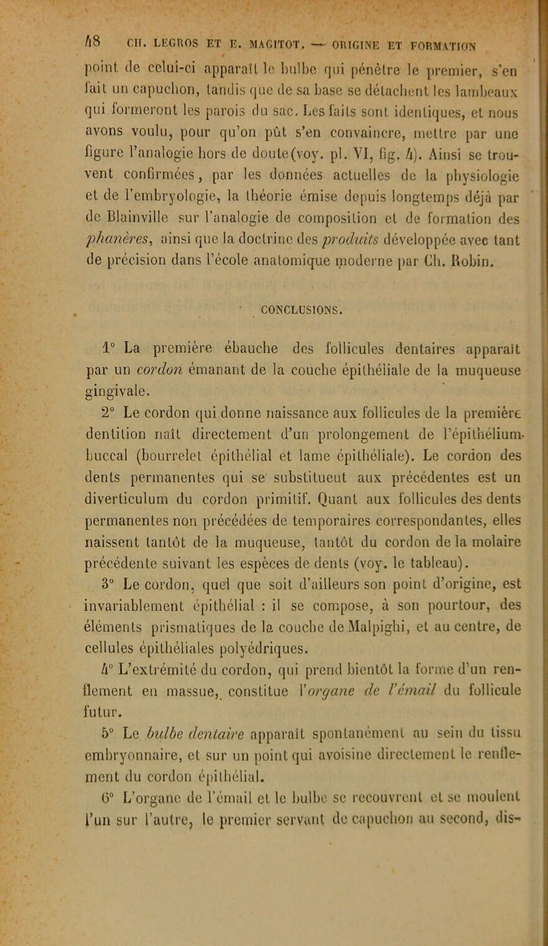 / point de celui-ci apparaît le bulbe qui pénètre le premier, s’en lait un capuchon, tandis que de sa base se détachent les lambeaux qui formeront les parois du sac. Les faits sont identiques, et nous avons voulu, pour qu’on pût s’en convaincre, mettre par une figure l’analogie hors de doute(voy. pl. VI, fig. b). Ainsi se trou- vent confirmées, par les données actuelles de la physiologie et de l’embryologie, la théorie émise depuis longtemps déjà par de Blainville sur l’analogie de composition et de formation des phanères, ainsi que la doctrine des produits développée avec tant de précision dans l’école anatomique moderne par Ch. Robin. I CONCLUSIONS. 1° La première ébauche des follicules dentaires apparaît par un cordon émanant de la couche épithéliale de la muqueuse gingivale. 2° Le cordon qui donne naissance aux follicules de la première, dentition naît directement d’un prolongement de l’épithélium- buccal (bourrelet épithélial et lame épithéliale). Le cordon des dents permanentes qui se substitueut aux précédentes est un diverticulum du cordon primitif. Quant aux follicules des dents permanentes non précédées de temporaires correspondantes, elles naissent tantôt de la muqueuse, tantôt du cordon de la molaire précédente suivant les espèces de dents (voy. le tableau). 3° Le cordon, quel que soit d’ailleurs son point d’origine, est invariablement épithélial : il se compose, à son pourtour, des éléments prismatiques de la couche de Malpighi, et au centre, de cellules épithéliales polyédriques. Aü L’extrémité du cordon, qui prend bientôt la forme d’un ren- flement en massue, constitue l'organe de l’émail du follicule futur. 5° Le bulbe dentaire apparaît spontanément au sein du tissu embryonnaire, et sur un point qui avoisine directement le renfle- ment du cordon épithélial. ü° L’organe de l’émail et le bulbe se recouvrent et se moulent l’un sur l’autre, le premier servant de capuchon au second, dis-