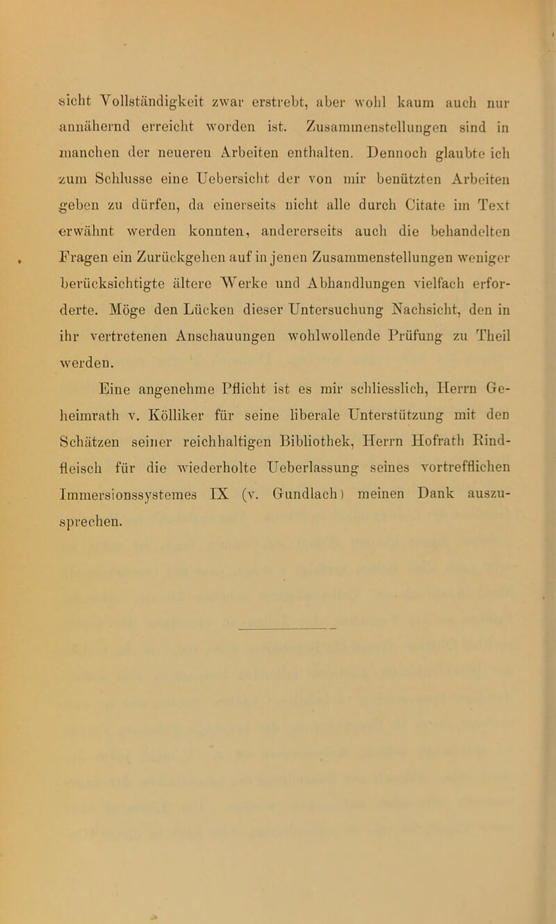 sicht Vollständigkeit zwar erstrebt, aber wohl kaum auch nur annähernd erreicht worden ist. Zusammenstellungen sind in manchen der neueren Arbeiten enthalten. Dennoch glaubte ich ■zum Schlüsse eine Uebersicht der von mir benützten Arbeiten geben zu dürfen, da einerseits nicht alle durch Citate im Text erwähnt werden konnten, andererseits auch die behandelten Fragen ein Zurückgehen auf in jenen Zusammenstellungen weniger berücksichtigte ältere Werke und Abhandlungen vielfach erfor- derte. Möge den Lücken dieser Untersuchung Nachsicht, den in ihr vertretenen Anschauungen wohlwollende Prüfung zu Theil werden. Eine angenehme Pflicht ist es mir schliesslich, Herrn Ge- heimrath V. Kölliker für seine liberale Unterstützung mit den Schätzen seiner reichhaltigen Bibliothek, Herrn Hofrath Eind- fleisch für die wiederholte Ueberlassung seines vortrefflichen Immersionssystemes IX (v. Gundlach) meinen Dank auszu- sprechen.