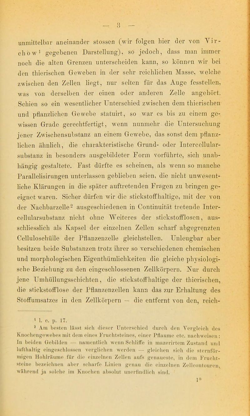 n — unmittelbar aneinander stosscn (wir folgen liier der von Yir- chow’ gegebenen Darstellung), so jedoch, dass man immer noch die alten Grenzen unterscheiden kann, so können wir bei den thierischen Geweben in der sehr reichlichen Masse, welche zwischen den Zellen liegt, nur selten für das Auge fesstellen, was von derselben der einen oder anderen Zelle angehört. Schien so ein wesentlicher Unterschied zwischen dem thierischen und pflanzlichen Gewebe statuirt, so war es bis zu einem ge- wissen Grade gerechtfertigt, wenn nunmehr die Untersuchung jener Zwischensuhstanz an einem Gewebe, das sonst dem pflanz- lichen ähnlich, die charakteristische Grund- oder lutercellular- snbstanz in besonders ausgebildeter Form vorführte, sich unab- hängig gestaltete. Fast dürfte es scheinen, als wenn so manche Parallelisirungen unterlassen geblieben seien, die nicht unwesent- liche Klärungen in die später auftretenden Fragen zu bringen ge- eignet waren. Sicher dürfen wir die stickstoffhaltige, mit der von der Kachbarzelle- ausgeschiedenen in Continuität tretende Inter- cellularsubstanz nicht ohne Weiteres der stickstofflosen, aus- schliesslich als Kapsel der einzelnen Zellen scharf abgegrenzten Cellulosehülle der l^flanzenzelle gleichstellen. Unleugbar aber besitzen beide Substanzen trotz ihrer so verschiedenen chemischen und morphologischen Eigenthüinlichkeiten die gleiche physiologi- sche Beziehung zu den eingeschlossenen Zellkörpern. Nur durch jene Umhülhmgsschichten, die stickstoffhaltige der thierischen, die stickstofflose der Pflanzenzellen kann das zur Erhaltung des Stoffumsatzes in den Zellkörpern — die entfernt von den, reich- < I. (!. p. 17. * Am bostt'ii lässt, si<üi diosor UntcrsoliicMl duroh doii Vcrglcicli dp.s Kno(dien<'o\v(d>es mit dem eines Friielitsteines, einer I’Haume ete. niieliweisen ; In beiden G(d)ilden — nnmentlicli wenn Selilitl'e in nnizerirteni Zustand und lut'tbaltif( einf'eseblossen verf^licdien wa'rden — f^b'ielien sieli die st('rnt'ür- mif'en Iloblräume für die einzelnen Zellt'u aufs jfenaui'ste, in dem Fruelit- steine bezeielinen aber seliarfe Linien f^enan di(> einzelnen Zellenntouren, während ja solebe im Knoelum absolut uiu'rlindlieli sind. !•
