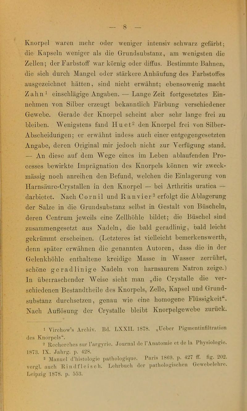 Knorpel waren melir oder weniger intensiv schwarz gefärbt; dic' Kapseln weniger als die Griindsubstanz, am wenigsten die Zellen; der Farbstoff war körnig oder diffus. Bestimmte Bahnen, die sich durch Mangel oder stärkere Anhäufung des Farbstoffes ausgezeichnet hätten, sind nicht erwähnt; ebensowenig macht Zahn^ einschlägige Angaben, — Lange Zeit fortgesetztes Ein- nehinon von Silber erzeugt bekanntlich Färbung verschiedener Gewebe. Gerade der Knorpel scheint aber sehr lange frei zu bleiben. Wenigstens fand Hu et- den Knorpel frei von Silber- Abscheidungen; er erwähnt indess auch einer entgegengesetzten Angabe, deren Original mir jedoch nicht zur Yerfügung stand. — An diese auf dem Wege eines im Leben ablaufenden Fro- cesses bewirkte Imprägnation des Knorpels können wir zweck- mässig noch anreihen den Befund, welchen die Einlagerung von Harnsäure-Crystallen in den Knorpel — bei Arthritis uratica — darbietet. NachCornil und E an vier ^ erfolgt die Ablagerung der Salze in die Griindsubstanz selbst in Gestalt von Büscheln, deren Centrum jeweils eine Zellhöhle bildet; die Büschel sind zusammengesetzt aus Nadeln, die bald geradlinig, bald leicht gekrümmt erscheinen. (Letzteres ist vielleicht bemerkenswerth, denn später erwähnen die genannten Autoren, dass die in der Gelenkhöhlo enthaltene kreidige Masse in ^Vasser zerrührt, schöne geradlinige Nadeln von harnsaurem Natron zeige.) In überraschender Weise sieht man „die Crystalle die ver- schiedenen Bostandtheilo des Knorpels, Zelle, Kapsel und Grund- substanz durchsetzen, genau wie eine homogene Flüssigkeit“. Nach Auflösung der Crystalle bleibt Knorpelgcwcbe zurück. ‘ Virchuw’s Archiv. Htl. TAXII. 1878. .,Uebor 1‘iginoiUinfiUratioii des Knorpels“. 2 lloclierchcH sur l’iirgYrie. .lournul «Ic l’.Vniitomic et de la Physiologie. 18711. IX. Jahrg. ]). 4‘28. 2 Manuel d’liistologie j)atliologi(|ue. vcrgl. auch Rind fleisch. Lehrbuch der Leipzig 1878. p. .ÖÖ8. Paris IStli). p. 427 ff. flg. 202. • ])athologischen Uewobelohre.