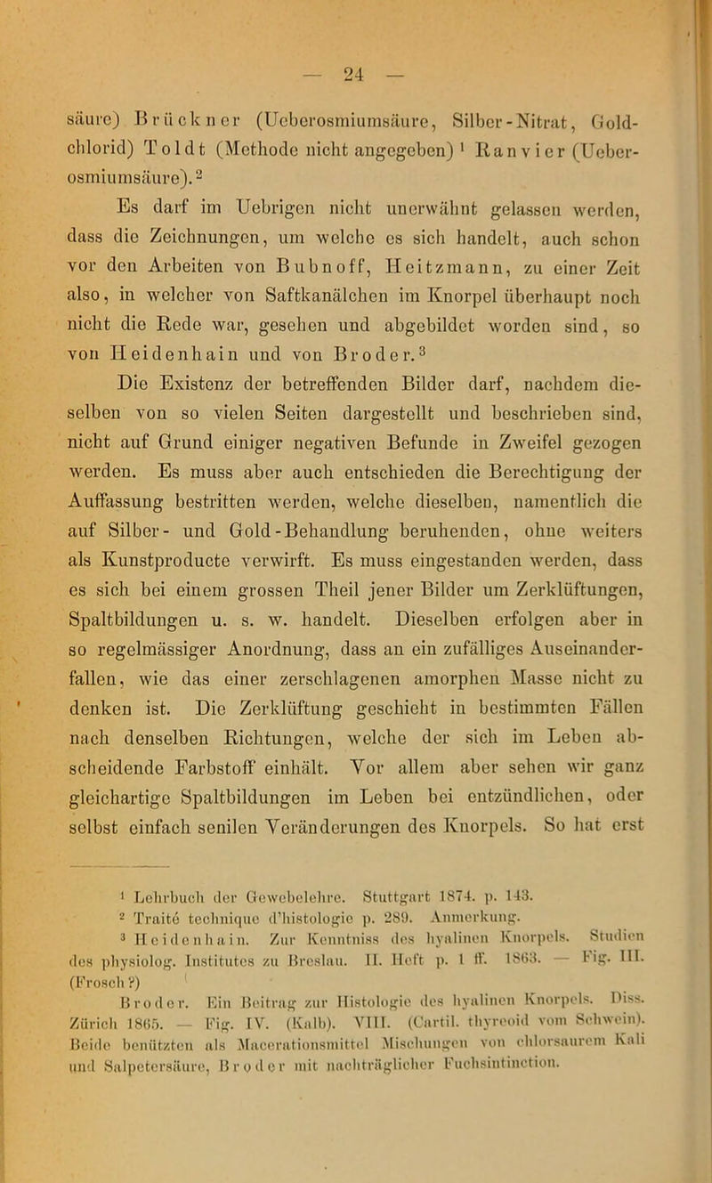 säure) Brückner (Ueberosmiumsäure, Silber-Nitrat, fJold- chloricl) Toldt (Methode nicht angegeben) * Ran v i er (Ueber- osmiunisäure).^ Es darf im Uebrigen nicht unerwähnt gelassen werden, dass die Zeichnungen, um welche es sich handelt, auch schon vor den Arbeiten von Bubnoff, Heitzmann, zu einer Zeit also, in welcher von Saftkanälchen im Knorpel überhaupt noch nicht die Rede war, gesehen und abgebildet worden sind, so von Heidenhain und von Broder.^ Die Existenz der betreffenden Bilder darf, nachdem die- selben von so vielen Seiten dargestellt und beschrieben sind, nicht auf Grund einiger negativen Befunde in Zw^eifel gezogen werden. Es muss aber auch entschieden die Berechtigung der Auffassung bestritten w'erden, welche dieselben, namentlich die auf Silber- und Gold-Behandlung beruhenden, ohne weiters als Kunstproducte verwirft. Es muss eingestanden werden, dass es sich bei einem grossen Theil jener Bilder um Zerklüftungen, Spaltbildungen u. s. w. handelt. Dieselben erfolgen aber in so regelmässiger Anordnung, dass an ein zufälliges Auseinander- fallen, wie das einer zerschlagenen amorphen Masse nicht zu denken ist. Die Zerklüftung geschieht in bestimmten Fällen nach denselben Richtungen, welche der sich im Leben ab- scheidende Farbstoff einhält. Vor allem aber sehen wir ganz gleichartige Spaltbildungen im Leben bei entzündlichen, oder selbst einfach senilen Veränderungen des Knorpels. So hat erst ' Lchrbucli der Oewebelolirc. Stuttf'nrt 1874. ]>. 143. - Traito tecliniquc d’Iiistologie ]). 289. Aiimcrkini!?. ^ Ilcidcnbain. Zur ICcnntni.ss des Iiyaliiien Knorpels. Studien lies |)bysiolo)^. Institutes zu Hreslau. II. Heft p. 1 H. 1883. — Hff- IH. (Kroseb ?) Hroder. Kin Beitrag zur Histologie des byalinen Knoiqtels. Hiss. Züricb I8(i.'). — l-'ig. IV. (Kalb). VIII. (Cartil. tbyreoid vom Sehwein). Beide benützten als .Macerationsinittel .Misehungen von ehlorsanrein Kali und Salpetersäure, Bruder mit nachträglieher Kuchsintinetion.