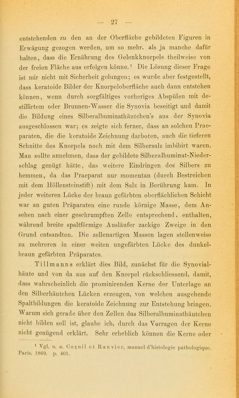 entstehenden m den an der Oberfläche gebildeten Figuren in Erwägung gezogen werden, um so mehr, als ja manche dafür halten, dass die Ernährung des Gelenkknorpels theilweisc von der freien Fläche aus erfolgen könne.' Die Lösung dieser Frage ist mir nicht mit Sicherheit gelungen; es wurde aber festgestellt, dass keratoide Bilder der Knorpeloberfläche auch dann entstehen können, wenn durch sorgfältiges vorheriges Abspülen mit de- stillirtem oder Brunnen-Wasser die Synovia beseitigt und damit die Bildung eines Silberalbuminatliäulchen’s aus der Synovia ausgeschlossen war; es zeigte sich ferner, dass an solchen Prae- paraten, die die keratoide Zeichnung darboten, auch die tieferen Schnitte des Knorpels noch mit dem Silbersalz imbibirt waren. Man sollte annehmen, dass der gebildete Silberalbuminat-Nieder- schlag genügt hätte, das weitere Eindringen des Silbers zu hemmen, da das Praeparat nur momentan (durch Bestreichen mit dem Höllensteinstift) mit dem Salz in Berührung kam. ln jeder weiteren Lücke der braun gefärbten oberflächlichen Schicht war an guten Präparaten eine runde körnige Masse, dem An- sehen nach einer geschrumpften Zelle entsprechend, enthalten, während breite spaltförmige Ausläufer zackige Zweige in den Grund entsandten. Die zellenartigen Massen lagen stellenweise zu mehreren in einer weiten ungefärbten Lücke des dunkel- braun gefärbten Präparates. Tillmanns erklärt dies Bild, zunächst für die Synovial- häute und von da aus auf den Knorpel rückschliessend, damit, dass wahrscheinlich die prominirenden Kerne der Unterlage an den Silberhäutchen Lücken erzeugen, von welchen ausgehende Spaltbildungen die keratoide Zeichnung zur Entstehung bringen. Warum sich gerade über den Zellen das Silberalbuminathäutchen nicht bilden soll ist, glaube ich, durch das Vorragen der Kerne nicht genügend erklärt. Sehr erheblich können die Kerne oder * Vgl. u. a. Couiiil ct It a n V i c r, nianucl (riiistologie ])ntlu»logiquo. l’ariH. 1869. p. 401.