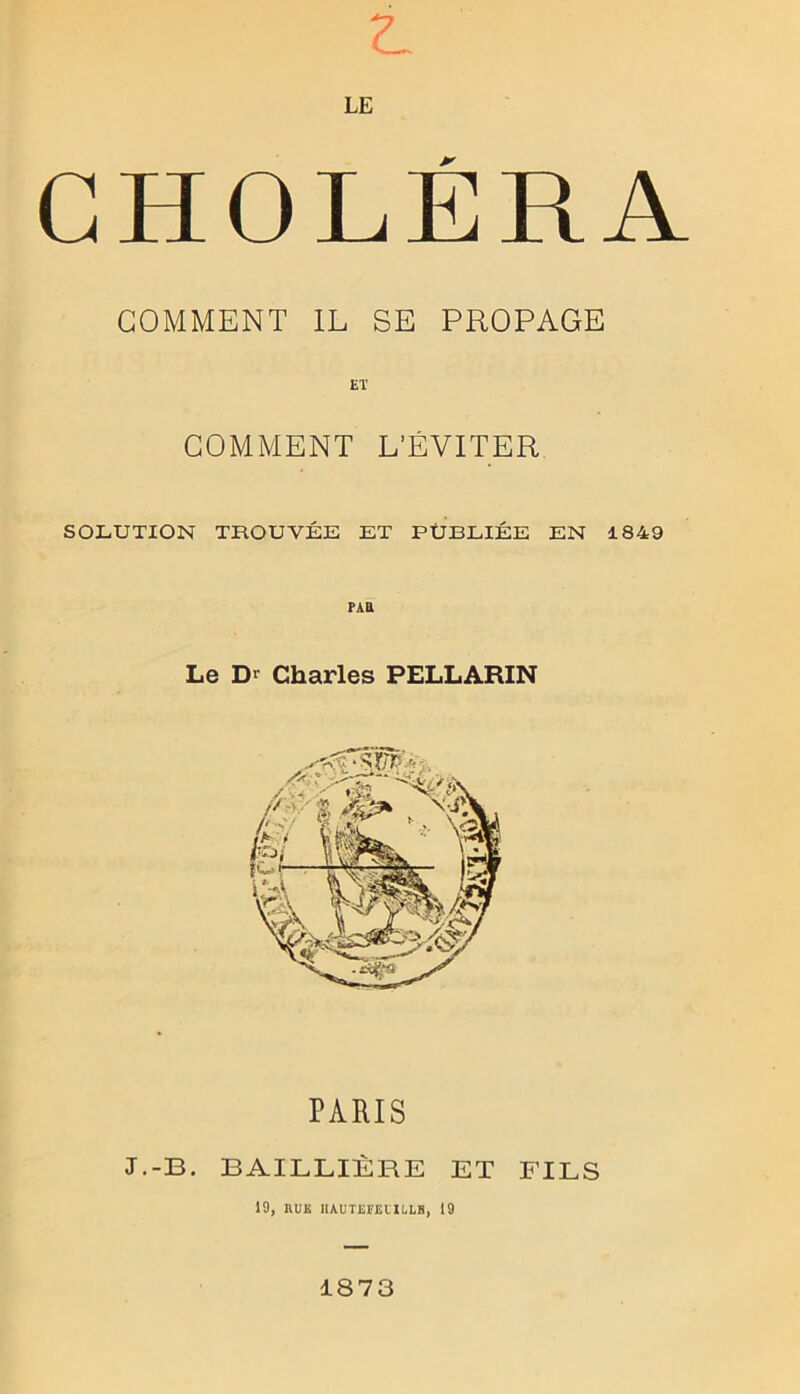 t LE CHOLÉRA GOMMENT IL SE PROPAGE ET GOMMENT L’ÉVITER SOLUTION TROUVÉE ET PUBLIÉE EN 1849 PAU Le Dr Charles PELLARIN PARIS J.-B. BAILLIÈRE ET FILS 19, HUE IlAUTEFEl'IULB, 19 1873