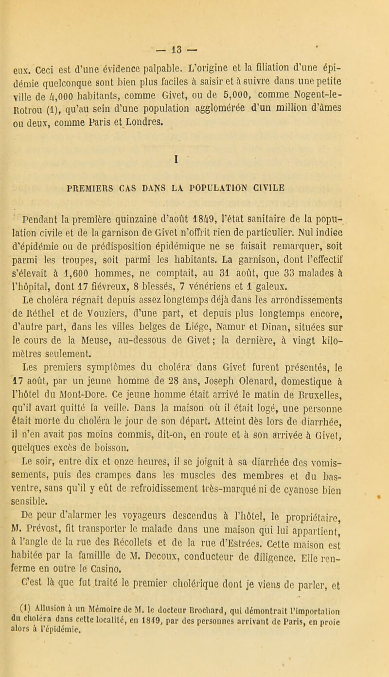 eux. Ceci est d’une évidence palpable. L’origine et la filiation d’une épi- démie quelconque sont bien plus faciles à saisir et à suivre dans une petite ville de à,000 habitants, comme Givet, ou de 5,000, comme Nogent-le- Rotrou (1), qu’au sein d’une population agglomérée d’un million d’àmes ou deux, comme Paris et Londres. I PREMIERS CAS DANS LA POPULATION CIVILE Pendant la première quinzaine d’août 18Zi9, l’état sanitaire de la popu- lation civile et de la garnison de Givet n’offrit rien de particulier. Nul indiee d’épidémie ou de prédisposition épidémique ne se faisait remarquer, soit parmi les troupes, soit parmi les habitants. La garnison, dont l’effectif s’élevait à 1,600 hommes, ne comptait, au 31 août, que 33 malades à l’hôpital, dont 17 fiévreux, 8 blessés, 7 vénériens et 1 galeux. Le choléra régnait depuis assez longtemps déjà dans les arrondissements de Réthel et de Vouziers, d’une part, et depuis plus longtemps encore, d’autre part, dans les villes belges de Liège, Namur et Dinan, situées sur le cours de la Meuse, au-dessous de Givet ; la dernière, à vingt kilo- mètres seulement. Les premiers symptômes du choléra dans Givet furent présentés, le 17 août, par un jeune homme de 28 ans, Joseph Olenard, domestique à l’hôtel du Mont-Dore. Ce jeune homme était arrivé le matin de Bruxelles, qu’il avait quitté la veille. Dans la maison où il était logé, une personne était morte du choléra le jour de son départ. Atteint dès lors de diarrhée, il n’en avait pas moins commis, dit-on, en route et à son arrivée à Givel, quelques excès de boisson. Le soir, entre dix et onze heures, il se joignit à sa diarrhée des vomis- sements, puis des crampes dans les muscles des membres et du bas- ventre, sans qu’il y eût de refroidissement très-marqué ni de cyanose bien sensible. De peur d’alarmer les voyageurs descendus à l'hôtel, le propriétaire, M. Prévost, fit transporter le malade dans une maison qui lui appartient, à l’angle de la rue des Récollets et de la rue d’Estrées. Celte maison est habitée par la famillle de M. Dccoux, conducteur de diligence. Elle ren- ferme en outre le Casino. C’est là que fut traité le premier cholérique dont je viens de parler, et (1) Allusion à un Mémoire de M. le docteur Brocliard, qui démontrait l’Importation du choléra dans cette localité, en 1819, par des personnes arrivant de Paris, en proie alors à l’épidémie.
