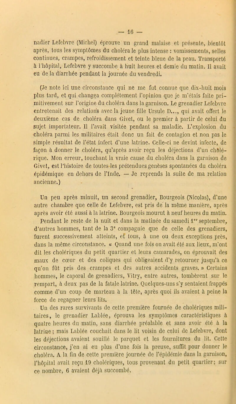 nadier Lefebvre (Michel) éprouve un grand malaise et présente, bientôt après, tous les symptômes du choléra le plus intense : vomissements, selles continues, crampes, refroidissement et teinte bleue de la peau. Transporté à l'hôpital, Lefebvre y succombe à huit heures et demie du matin. Il avait eu de la diarrhée pendant la journée du vendredi. (Je note ici une circonstance qui ne me fut connue que dix-huit mois plus tard, et qui changea complètement l’opinion que je m’étais faite pri- mitivement sur l’origine du choléra dans la garnison. Le grenadier Lefebvre entretenait des relations avec la jeune fille Ursule D..., qui avait offert le deuxième cas de choléra dans Givet, ou le premier à partir de celui du sujet importateur. Il l’avait visitée pendant sa maladie. L’explosion du choléra parmi les militaires était donc un fait de contagion et non pas le simple résultat de l’état infect d’une latrine. Celle-ci ne devint infecte, de façon à donner le choléra, qu’après avoir reçu les déjections d’un chôlé- rique. Mon erreur, touchant la vraie cause du choléra dans la garnison de Givet, est l’histoire de toutes les prétendues genèses spontanées du choléra épidémique en dehors de l’Inde. — Je reprends la suite de ma relation ancienne.) Un peu après minuit, un second grenadier, Bourgeois (Nicolas), d’une autre chambre que celle de Lefebvre, est pris de la même manière, après après avoir été aussi à la latrine. Bourgeois mourut à neuf heures du matin. Pendant le reste de la nuit et dans la matinée du samedi 1 septembre, d’autres hommes, tant de la 3e compagnie que de celle des grenadiers, furent successivement atteints, et tous, à une ou deux exceptions près, dans la même circonstance. « Quand une fois on avait été aux lieux, m'ont dit les cholériques du petit quartier et leurs camarades, on éprouvait des maux de cœur et des coliques qui obligeaient d’y retourner jusqu’à ce qu’on fût pris des crampes et des autres accidents graves. » Certains hommes, le caporal de grenadiers, Vitry, entre autres, tombèrent sur le rempart, à deux pas de la fatale latrine. Quelques-uns s'y sentaient frappés comme d’un coup de marteau à la tête, après quoi ils avaient à peine la force de regagner leurs lits. Un des rares survivants de cette première fournée de cholériques mili- taires, le grenadier Labiée, éprouva les symptômes caractéristiques à quatre heures du matin, sans diarrhée préalable et sans avoir été à la latrine ; mais Labiée couchait dans le lit voisin de celui de Lefebvre, dont les déjections avaient souillé le parquet et les fournitures du lit. Cette circonstance, j’en ai eu plus d’une fois la preuve, suffit pour donner le choléra. A la fin de celle première journée de l’épidémie dans la garnison, l’hôpital avait reçu 19 cholériques, tous provenant du petit quartier; sur ce nombre, 6 avaient déjà succombé.