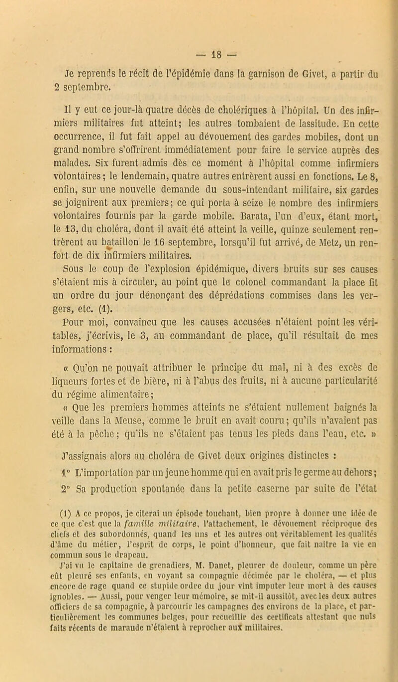 Je reprends le récit de l’épidémie dans la garnison de Givet, a partir du 2 septembre. Il y eut ce jour-là quatre décès de cholériques à l'hôpital. Un des infir- miers militaires fut atteint; les autres tombaient de lassitude. En celte occurrence, il fut fait appel au dévouement des gardes mobiles, dont un grand nombre s’offrirent immédiatement pour faire le service auprès des malades. Six furent admis dès ce moment à l’hôpital comme infirmiers volontaires ; le lendemain, quatre autres entrèrent aussi en fonctions. Le 8, enfin, sur une nouvelle demande du sous-intendant militaire, six gardes se joignirent aux premiers; ce qui porta à seize le nombre des infirmiers volontaires fournis par la garde mobile. Barata, l’un d’eux, étant mort, le 13, du choléra, dont il avait été atteint la veille, quinze seulement ren- trèrent au bataillon le 16 septembre, lorsqu’il fut arrivé, de Metz, un ren- fort de dix infirmiers militaires. Sous le coup de l’explosion épidémique, divers bruits sur ses causes s’étaient mis à circuler, au point que le colonel commandant la place fit un ordre du jour dénonçant des déprédations commises dans les ver- gers, etc. (1). Pour moi, convaincu que les causes accusées n’étaient point les véri- tables, j’écrivis, le 3, au commandant de place, qu'il résultait de mes informations : « Qu’on ne pouvait attribuer le principe du mal, ni à des excès de liqueurs fortes et de bière, ni à l’abus des fruits, ni à aucune particularité du régime alimentaire; « Que les premiers hommes atteints ne s’étaient nullement baignés la veille dans la Meuse, comme le bruit en avait couru; qu’ils n’avaient pas été à la pèche; qu’ils ne s’étaient pas tenus les pieds dans l’eau, etc. « J’assignais alors au choléra de Givet deux origines distinctes : 1° L’importation par un jeune homme qui en avait pris le germe au dehors ; 2 Sa production spontanée dans la petite caserne par suite de l’état (1) A ce propos, je citerai un épisode touchant, bien propre à donner une idée de ce que c’est que la famille militaire, l’attachement, le dévouement réciproque des chefs et des subordonnés, quand les uns et les autres ont véritablement les qualités d’âme du métier, l’esprit de corps, le point d’honneur, que fait naître la vie en commun sous le drapeau. J’ai vu le capitaine de grenadiers, M. Danct, pleurer de douleur, comme un pcrc eût pleuré scs enfants, en voyant sa compagnie décimée par le choléra, — et plus encore de rage quand ce stupide ordre du jour vint imputer leur mort à des causes ignobles. — Aussi, pour venger leur mémoire, se mit-il aussitôt, avec les deux autres officiers de sa compagnie, à parcourir les campagnes des environs de la place, cl par- ticulièrement les communes belges, pour recueillir des certificats attestant que nuis faits récents de maraude n’élaient à reprocher aux militaires.