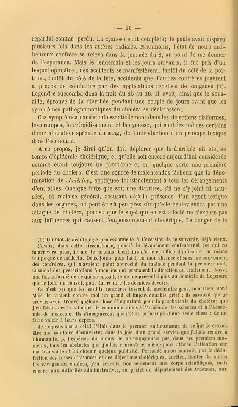 regardai comme perdu. La cyanose était complète; le pouls avait disparu plusieurs fois dans les artères radiales. Néanmoins, l’état de notre mal- heureux confrère se releva dans la journée du 8, au point de me donner de l’espérance. Mais le lendemain et les jours suivants, il fut pris d’un hoquet opiniâtre; des accidents se manifestèrent, tantôt du côté de la poi- trine, tantôt du côté de la tête, accidents que d’autres confrères jugèrent à propos de combattre par des applications répétées de sangsues (1). Legendre succomba dans la nuit du 15 au 16. Il avait, ainsi que le sous- aide, éprouvé de la diarrhée pendant une couple de jours avant que les symptômes pathognomoniques du choléra se déclarassent. Ces symptômes consistent essentiellement dans les déjections riziformes, les crampes, le refroidissement et la cyanose, qui sont les indices certains d’une altération spéciale du sang, de l’introduction d’un principe toxique dans l’économie. A ce propos, je dirai qu’on doit déplorer que la diarrhée ait été, en temps d’épidémie cholérique, et qu’elle soit encore aujourd’hui considérée comme étant toujours un prodrome et en quelque sorte une première période du choléra. C’est une source de malentendus fâcheux que la déno- mination de cholérine, appliquée indistinctement à tous les dérangements d’entrailles. Quelque forte que soit une diarrhée, s’il ne s’y joint ni nau- sées, ni malaise général, accusant déjà la présence d’un agent toxique dans les organes, on peut être à peu près sûr qu’elle ne deviendra pas une attaque de choléra, pourvu que le sujet qui en est affecté ne s’expose pas aux influences qui causent l’empoisonnement cholérique. Le danger de la (1) Un mol de déontologie professionnelle à l'occasion de ce souvenir, déjà vieux. J’avais, dans cette circonstance, poussé le dévouement confraternel (ce qui ne m’arrivera plus, je me le promis bien) jusqu’à faire office d’infirmier en même temps que de médecin. Deux jours plus tard, en mon absence et sans me convoquer, des confrères, qui n’avaient point approché du malade pendant la première nuit, faisaient des prescriptions à mon insu et prenaient la direction du traitement. Aussi, une fois informé de ce qui se passait, je ne me présentai plus au domicile de Legendre que le jour du convoi, pour lui rendre les derniers devoirs. Ce n’est pas que les susdits confrères fussent de méchantes gens, mon Dieu, non ! Mais ils avaient contre moi un grand et impardonnable grief : ils savaient que je croyais avoir trouvé quelque chose d’important pour la prophylaxie du choléra ; que j’en faisais dès lors l’objet de communications à l’Académie des sciences et à l’Acadé- mie de médecine. Us s’imaginèrent que j’étais préoccupé d’une seule chose : de me faire valoir à leurs dépens. Je songeais bien à cela! J’étais dans le premier enthousiasme de ce que je croyais être une salutaire découverte; dans la joie d’un grand service que j’allais rendre à l'humanité, je l’espérais du moins. Je ne soupçonnais pas, dans ces premiers mo- ments, tous les obstacles que j’allais rencontrer, même pour attirer l’attention sur ma trouvaille et lui obtenir quelque publicité. Persuadé qu’on pouvait, par la désin- fection des fosses d’aisances et des déjections cholériques, arrêter, limiter du moins les ravages du choléra, j’en écrivais non-seulement aux corps scientifiques, mais encore aux autorités administratives, au préfet du département des Ardennes, aux