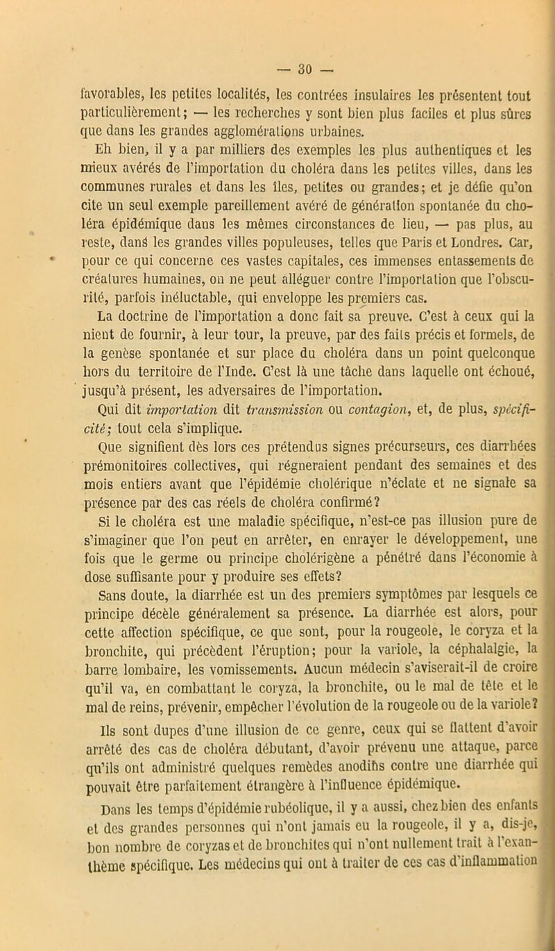 favorables, les petites localités, les contrées insulaires les présentent tout particulièrement; — les recherches y sont bien plus faciles et plus sûres que dans les grandes agglomérations urbaines. Eh bien, il y a par milliers des exemples les plus authentiques et les mieux avérés de l’importation du choléra dans les petites villes, dans les communes rurales et dans les îles, petites ou grandes; et je délie qu’on cite un seul exemple pareillement avéré de génération spontanée du cho- léra épidémique dans les mêmes circonstances de lieu, — pas plus, au reste, dans les grandes villes populeuses, telles que Paris et Londres. Car, pour ce qui concerne ces vastes capitales, ces immenses entassements de créatures humaines, on ne peut alléguer contre l’importation que l’obscu- rité, parfois inéluctable, qui enveloppe les premiers cas. La doctrine de l’importation a donc fait sa preuve. C’est à ceux qui la nient de fournir, à leur tour, la preuve, par des faits précis et formels, de la genèse spontanée et sur place du choléra dans un point quelconque hors du territoire de l’Inde. C’est là une tâche dans laquelle ont échoué, jusqu’à présent, les adversaires de l’importation. Qui dit importation dit transmission ou contagion, et, de plus, spécifi- cité; tout cela s’implique. Que signifient dès lors ces prétendus signes précurseurs, ces diarrhées prémonitoires collectives, qui régneraient pendant des semaines et des mois entiers avant que l’épidémie cholérique n’éclate et ne signale sa présence par des cas réels de choléra confirmé? Si le choléra est une maladie spécifique, n’est-ce pas illusion pure de s’imaginer que l’on peut en arrêter, en enrayer le développement, une fois que le germe ou principe cholérigène a pénétré dans l’économie à dose suffisante pour y produire ses effets? Sans doute, la diarrhée est un des premiers symptômes par lesquels ce principe décèle généralement sa présence. La diarrhée est alors, pour celle affection spécifique, ce que sont, pour la rougeole, le coryza et la bronchite, qui précèdent l’éruption; pour la variole, la céphalalgie, la barre lombaire, les vomissements. Aucun médecin s’aviserait-il de croire qu’il va, en combattant le coryza, la bronchite, ou le mal de tète et le mal de reins, prévenir, empêcher l’évolution de la rougeole ou de la variole? ) Ils sont dupes d’une illusion de ce genre, ceux qui se flattent d’avoir arrêté des cas de choléra débutant, d’avoir prévenu une attaque, parce qu’ils ont administré quelques remèdes anoditis contre une diarrhée qui pouvait être parfaitement étrangère à l’influence épidémique. Dans les temps d’épidémie rubéolique, il y a aussi, chez bien des enfants et des grandes personnes qui n’ont jamais eu la rougeole, il y a, dis-je, j bon nombre de coryzas et de bronchites qui n’ont nullement trait à l’exan- thème spécifique. Les médecius qui ont à traiter de ces cas d'inflammation