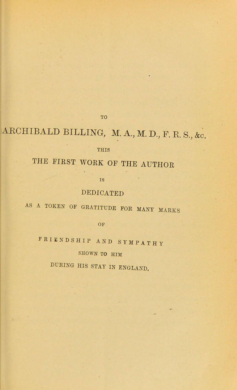 TO ARCHIBALD BILLING, M. A., M. D., F. R S.; &c. THIS THE FIRST WORK OF THE AUTHOR is dedicated AS A TOKEN OF GRATITUDE FOR MANY MARKS OF friendship and sympathy SHOWN TO HIM DURING his STAY in ENGLAND.