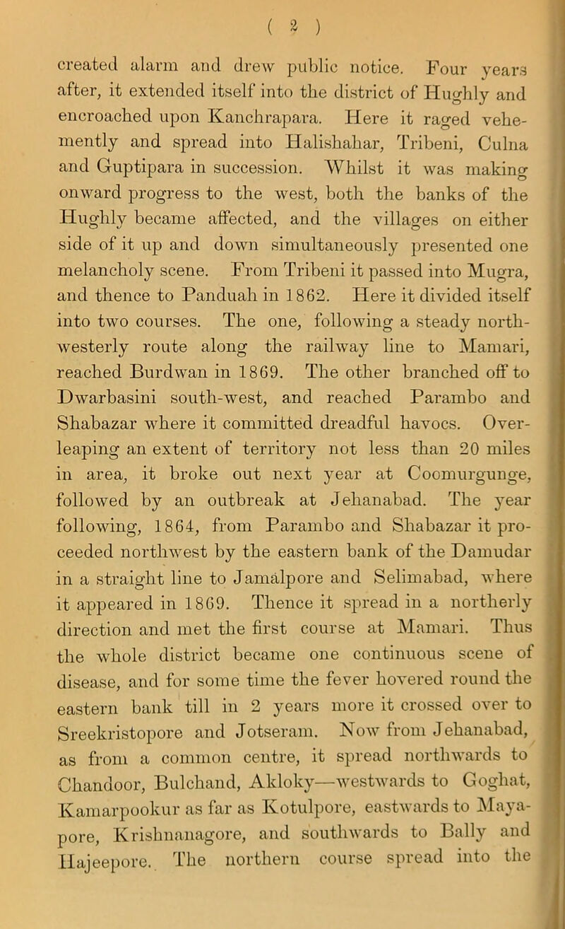 created alarm and drew public notice. Four years after, it extended itself into tbe district of Huglily and encroached upon Kanchrapara. Here it raged vehe- mently and spread into Halishahar, Tribeni, Culna and Guptipara in succession. Whilst it was making onward progress to the west, both the banks of the Hughly became affected, and the villages on either side of it up and down simultaneously presented one melancholy scene. From Tribeni it passed into Mugra, and thence to Panduah in 1862. Here it divided itself into two courses. The one, following a steady north- westerly route along the railway line to Mamari, reached Burdwan in 1869. The other branched off to Dwarbasini south-west, and reached Parambo and Shabazar where it committed dreadful havocs. Over- leaping an extent of territory not less than 20 miles in area, it broke out next year at Coomurgunge, followed by an outbreak at Jehanabad. The year following, 1864, from Parambo and Shabazar it pro- ceeded northwest by the eastern bank of the Damudar in a straight line to Jamalpore and Selimabad, where it appeared in 1869. Thence it spread in a northerly direction and met the first course at Mamari. Thus the whole district became one continuous scene of disease, and for some time the fever hovered round the eastern bank till in 2 years more it crossed over to Sreekristopore and Jotseram. Now from Jehanabad, as from a common centre, it spread northwards to Chandoor, Bulchand, Akloky—westwards to Gogliat, Kamarpookur as far as Kotulpore, eastwards to Maya- pore, Krishnanagore, and southwards to Bally and Hajeepore. The northern course spread into the