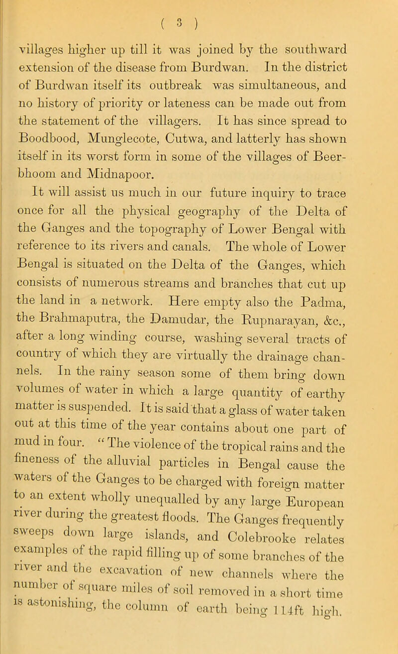 villages higher up till it was joined by the southward extension of the disease from Burdwan. In the district of Burdwan itself its outbreak was simultaneous, and no history of priority or lateness can be made out from the statement of the villagers. It has since spread to Boodbood, Munglecote, Cutwa, and latterly has shown itself in its worst form in some of the villages of Beer- bhoom and Midnapoor. It will assist us much in our future inquiry to trace once for all the physical geography of the Delta of the Ganges and the topography of Lower Bengal with reference to its rivers and canals. The whole of Lower Bengal is situated on the Delta of the Ganges, which consists of numerous streams and branches that cut up the land in a network. Here empty also the Padma, the Brahmaputra, the Damudar, the Rupnarayan, &c., after a long winding course, washing several tracts of country of which they are virtually the drainage chan- nels. In the rainy season some of them bring down volumes of water in which a large quantity of earthy matter is suspended. It is said that a glass of water taken out at this time of the year contains about one part of mud in four. “ The violence of the tropical rains and the fineness of the alluvial particles in Bengal cause the waters of the Ganges to be charged with foreign matter to an extent wholly unequalled by any large European rivei during the greatest floods. The Ganges frequently sweeps down large islands, and Colebrooke relates examples of the rapid filling up of some branches of the river and the excavation of new channels where the number of square miles of soil removed in a short time is astonishing, the column of earth being 114ft hio-h