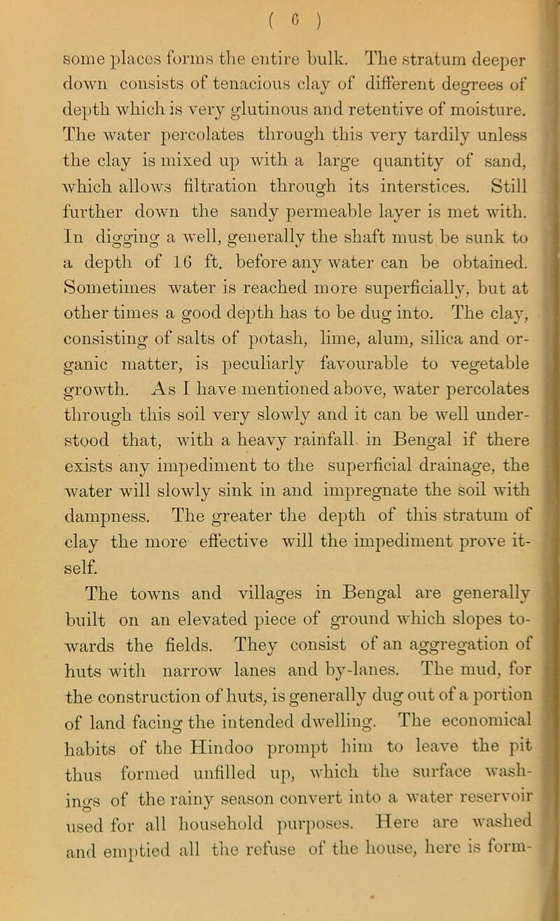 some places forms the entire bulk. The stratum deeper down consists of tenacious clay of different degrees of depth which is very glutinous and retentive of moisture. The water percolates through this very tardily unless the clay is mixed up with a large quantity of sand, which allows filtration through its interstices. Still further down the sandy permeable layer is met with. In digging a well, generally the shaft must be sunk to a depth of 16 ft. before any water can be obtained. Sometimes water is reached more superficially, but at other times a good depth has to be dug into. The clay, consisting of salts of potash, lime, alum, silica and or- ganic matter, is peculiarly favourable to vegetable growth. As I have mentioned above, water percolates through this soil very slowly and it can be well under- stood that, with a heavy rainfall in Bengal if there exists any impediment to the superficial drainage, the water will slowly sink in and impregnate the soil with dampness. The greater the depth of this stratum of clay the more effective will the impediment prove it- self. The towns and villages in Bengal are generally built on an elevated piece of ground which slopes to- wards the fields. They consist of an aggregation of huts with narrow lanes and by-lanes. The mud, for the construction of huts, is generally dug out of a portion of land facing the intended dwelling. The economical habits of the Hindoo prompt him to leave the pit thus formed unfilled up, which the surface wash- ings of the rainy season convert into a water reservoir used for all household purposes. Here are washed and emptied all the refuse of the house, here is form-