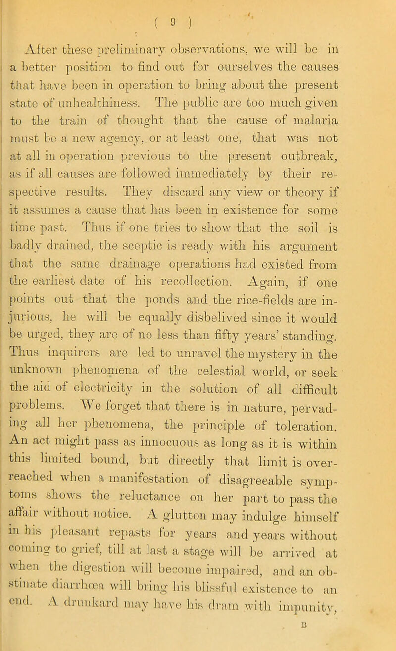 After these preliminary observations, we will be in a better position to find out for ourselves the causes that have been in operation to bring about the present state of unhealthiness. The public are too much given to the train of thought that the cause of malaria must be a new agency, or at least one, that was not at all in operation previous to the present outbreak, as if all causes are followed immediately by their re- spective results. They discard any view or theory if it assumes a cause that has been in existence for some time past. Thus if one tries to show that the soil is badly drained, the sceptic is ready with his argument that the same drainage operations had existed from the earliest date of his recollection. Again, if one points out that the ponds and the rice-fields are in- jurious, he will be equally disbelived since it would be urged, they are of no less than fifty years’ standing. Thus inquirers are led to unravel the mystery in the unknown phenomena of the celestial world, or seek the aid of electricity in the solution of all difficult problems. We forget that there is in nature, pervad- ing all her phenomena, the principle of toleration. An act might pass as innocuous as long as it is within this limited bound, but directly that limit is over- reached when a manifestation of disagreeable symp- toms shows the reluctance on her part to pass the affair without notice. A glutton may indulge himself in his pleasant repasts for years and years without coming to grief, till at last a stage will be arrived at u