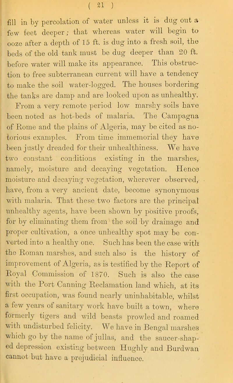 fill in by percolation of water unless it is dug out a few feet deeper; that whereas water will begin to ooze after a depth of 15 ft. is dug into a fresh soil, the beds of the old tank must be dug deeper than 20 ft. before water will make its appearance. This obstruc- tion to free subterranean current will have a tendency to make the soil water-logged. The houses bordering the tanks are damp and are looked upon as unhealthy. From a very remote period low marshy soils have been noted as hot-beds of malaria. The Campagna of Rome and the plains of Algeria, may be cited as no- torious examples. From time immemorial they have been justly dreaded for their unhealthiness. We have two constant conditions existing in the marshes, namely, moisture and decaying vegetation. Hence moisture and decaying vegetation, wherever observed, have, from a very ancient date, become synonymous with malaria. That these two factors are the principal unhealthy agents, have been shown by positive proofs, for by eliminating them from the soil by drainage and proper cultivation, a once unhealthy spot may be con- verted into a healthy one. Such has been the case with the Roman marshes, and such also is the history of improvement of Algeria, as is testified by the Report of Royal Commission of 1870. Such is also the case with the Port Canning Reclamation land which, at its first occupation, was found nearly uninhabitable, whilst a few years of sanitary work have built a town, where formerly tigers and wild beasts prowled and roamed with undisturbed felicity. We have in Bengal marshes which go by the name of jullas, and the saucer-shap- ed depression existing between ITughly and Burdwan cannot but have a prejudicial influence.